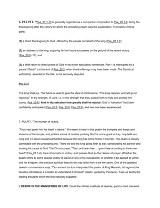6. PULPIT, “Psa_21:1-13 is generally regarded as a companion composition to Psa_20:1-9, being the
thanksgiving after the victory for which the preceding psalm was the supplication. It consists of three
parts:
(1) a direct thanksgiving to God, offered by the people on behalf of the king (Psa_20:1-7);
(2) an address to the king, auguring for him future successes on the ground of his recent victory
(Psa_20:8 -12); and
(3) a brief return to direct praise of God in two short ejaculatory sentences. Part 1 is interrupted by a
pause ("Selah" ) at the end of Psa_20:2, when thank-offerings may have been made. The Davidical
authorship, asserted in the title, is not seriously disputed.
Psa_21:1
The king shall joy. The future is used to give the idea of continuance, "The king rejoices, and will go on
rejoicing." In thy strength, O Lord; i.e. in the strength that thou puttest forth to help and protect him
(comp. Psa_20:6). And in thy salvation how greatly shall he rejoice: God' s "salvation" had been
confidently anticipated (Psa_20:5, Psa_20:6, Psa_20:9), and has now been experienced.
7. PULPIT, “The triumph of victory.
"Thou hast given him his heart' s desire." We seem to hear in this psalm the trumpets and harps and
shawms of the temple, and jubilant voices of Levites praising God for some great victory. Joy-bells are
rung and Te Deum laudamuschanted because the king has come home in triumph. The psalm is closely
connected with the preceding one. There we see the king going forth to war, consecrating his banner and
trusting his cause to God. The Church prays, "The Lord hear thee grant thee according to thine own
heart" (Psa_20:1-4). Here it triumphs in victory, and praises God as the Hearer of prayer. Whether the
psalm refers to some special victory of David or any of his successors; or whether it be applied to Christ
and his kingdom, the practical spiritual lessons we may draw from it are the same. One of the greatest
Jewish commentators says, "Our ancient doctors interpreted this psalm of King Messiah; but against the
heretics (Christians) it is better to understand it of David" (Rashi, quoted by Perowne). Take up briefly the
leading thoughts which the text naturally suggests.
I. DESIRE IS THE MAINSPRING OF LIFE. Could the infinite multitude of desires, good or bad, transient
 