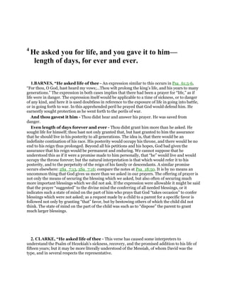 4
He asked you for life, and you gave it to him—
length of days, for ever and ever.
1.BARNES, “He asked life of thee - An expression similar to this occurs in Psa_61:5-6,
“For thou, O God, hast heard my vows;...Thou wilt prolong the king’s life, and his years to many
generations.” The expression in both cases implies that there had been a prayer for “life,” as if
life were in danger. The expression itself would be applicable to a time of sickness, or to danger
of any kind, and here it is used doubtless in reference to the exposure of life in going into battle,
or in going forth to war. In this apprehended peril he prayed that God would defend him. He
earnestly sought protection as he went forth to the perils of war.
And thou gavest it him - Thou didst hear and answer his prayer. He was saved from
danger.
Even length of days forever and ever - Thou didst grant him more than he asked. He
sought life for himself; thou bast not only granted that, but hast granted to him the assurance
that he should live in his posterity to all generations. The idea is, that there would be an
indefinite contination of his race. His posterity would occupy his throne, and there would be no
end to his reign thus prolonged. Beyond all his petitions and his hopes, God bad given the
assurance that his reign would be permanent and enduring. We cannot suppose that he
understood this as if it were a promise made to him personally, that “he” would live and would
occupy the throne forever; but the natural interpretation is that which would refer it to his
posterity, and to the perpetuity of the reign of his family or descendants. A similar promise
occurs elsewhere: 2Sa_7:13, 2Sa_7:16; compare the notes at Psa_18:50. It is by no means an
uncommon thing that God gives us more than we asked in our prayers. The offering of prayer is
not only the means of securing the blessing which we asked, but also often of securing much
more important blessings which we did not ask. If the expression were allowable it might be said
that the prayer “suggested” to the divine mind the conferring of all needed blessings, or it
indicates such a state of mind on the part of him who prays that God “takes occasion” to confer
blessings which were not asked; as a request made by a child to a parent for a specific favor is
followed not only by granting “that” favor, but by bestowing others of which the child did not
think. The state of mind on the part of the child was such as to “dispose” the parent to grant
much larger blessings.
2. CLARKE, “He asked life of thee - This verse has caused some interpreters to
understand the Psalm of Hezekiah’s sickness, recovery, and the promised addition to his life of
fifteen years; but it may be more literally understood of the Messiah, of whom David was the
type, and in several respects the representative.
 
