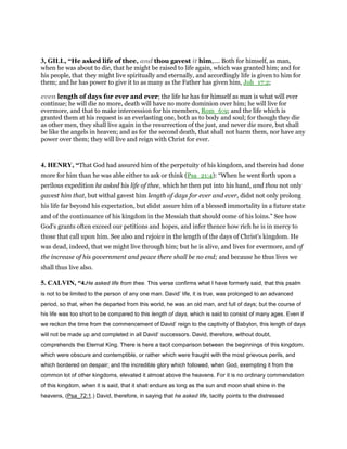 3, GILL, “He asked life of thee, and thou gavest it him,.... Both for himself, as man,
when he was about to die, that he might be raised to life again, which was granted him; and for
his people, that they might live spiritually and eternally, and accordingly life is given to him for
them; and he has power to give it to as many as the Father has given him, Joh_17:2;
even length of days for ever and ever; the life he has for himself as man is what will ever
continue; he will die no more, death will have no more dominion over him; he will live for
evermore, and that to make intercession for his members, Rom_6:9; and the life which is
granted them at his request is an everlasting one, both as to body and soul; for though they die
as other men, they shall live again in the resurrection of the just, and never die more, but shall
be like the angels in heaven; and as for the second death, that shall not harm them, nor have any
power over them; they will live and reign with Christ for ever.
4. HENRY, “That God had assured him of the perpetuity of his kingdom, and therein had done
more for him than he was able either to ask or think (Psa_21:4): “When he went forth upon a
perilous expedition he asked his life of thee, which he then put into his hand, and thou not only
gavest him that, but withal gavest him length of days for ever and ever, didst not only prolong
his life far beyond his expectation, but didst assure him of a blessed immortality in a future state
and of the continuance of his kingdom in the Messiah that should come of his loins.” See how
God's grants often exceed our petitions and hopes, and infer thence how rich he is in mercy to
those that call upon him. See also and rejoice in the length of the days of Christ's kingdom. He
was dead, indeed, that we might live through him; but he is alive, and lives for evermore, and of
the increase of his government and peace there shall be no end; and because he thus lives we
shall thus live also.
5. CALVIN, “4.He asked life from thee. This verse confirms what I have formerly said, that this psalm
is not to be limited to the person of any one man. David’ life, it is true, was prolonged to an advanced
period, so that, when he departed from this world, he was an old man, and full of days; but the course of
his life was too short to be compared to this length of days, which is said to consist of many ages. Even if
we reckon the time from the commencement of David’ reign to the captivity of Babylon, this length of days
will not be made up and completed in all David’ successors. David, therefore, without doubt,
comprehends the Eternal King. There is here a tacit comparison between the beginnings of this kingdom,
which were obscure and contemptible, or rather which were fraught with the most grievous perils, and
which bordered on despair; and the incredible glory which followed, when God, exempting it from the
common lot of other kingdoms, elevated it almost above the heavens. For it is no ordinary commendation
of this kingdom, when it is said, that it shall endure as long as the sun and moon shall shine in the
heavens, (Psa_72:1.) David, therefore, in saying that he asked life, tacitly points to the distressed
 