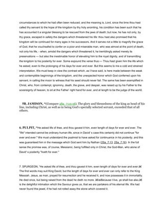circumstances to which he had often been reduced; and the meaning is, Lord, since the time thou hast
called thy servant to the hope of the kingdom by thy holy anointing, his condition has been such that he
has accounted it a singular blessing to be rescued from the jaws of death; but now, he has not only, by
thy grace, escaped in safety the dangers which threatened his life: thou hast also promised that his
kingdom will be continued for many ages in his successors. And it serves not a little to magnify the grace
of God, that he vouchsafed to confer on a poor and miserable man, who was almost at the point of death,
not only his life, - when, amidst the dangers which threatened it, he tremblingly asked merely its
preservations — but also the inestimable honor of elevating him to the royal dignity, and of transmitting
the kingdom to his posterity for ever. Some expound the verse thus:— Thou hast given him the life which
he asked, even to the prolonging of his days for ever and ever. But this seems to me a cold and strained
interpretation. We must keep in view the contrast which, as I have said, is here made between the weak
and contemptible beginnings of the kingdom, and the unexpected honor which God conferred upon his
servant, in calling the moon to witness that his seed should never fail. The same has been exemplified in
Christ, who, from contempt, ignominy, death, the grave, and despair, was raised up by his Father to the
sovereignty of heaven, to sit at the Father’ right hand for ever, and at length to be the judge of the world.
5B. JAMISON, “(Compare 2Sa_7:13-16). The glory and blessedness of the king as head of his
line, including Christ, as well as in being God’s specially selected servant, exceeded that of all
others.
6. PULPIT, “He asked life of thee, and thou gavest it him, even length of days for ever and ever. The
"life" intended cannot be ordinary human life, since in David' s case this certainly did not continue "for
ever and ever." We must understand the psalmist to have asked for continuance in his posterity, and this
was guaranteed him in the message which God sent him by Nathan (2Sa_7:13, 2Sa_7:16). In the full
sense the promise was, of course, Messianic, being fulfilled only in Christ, the God-Man, who alone of
David' s posterity "liveth for ever."
7. SPURGEON, “He asked life of thee, and thou gavest it him, even length of days for ever and ever.â€
The first words may suit King David, but the length of days for ever and ever can only refer to the King
Messiah. Jesus, as man, prayed for resurrection and he received it, and now possesses it in immortality.
He died once, but being raised from the dead he dieth no more. â€œBecause I live, ye shall live also,â€
is the delightful intimation which the Saviour gives us, that we are partakers of his eternal life. We had
never found this jewel, if he had not rolled away the stone which covered it.
 