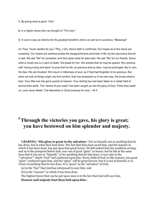 1. By giving what is good. "Life."
2. In a higher sense than we thought of. "For ever."
3. In such a way as shall be for the greatest benefit to others as well as to ourselves. "Blessings"
(cf. Paul, "more needful for you," Php_1:24). Hence faith is confirmed. Our hopes as to the future are
sustained. Our hearts are soothed amidst the disappointments and trials of life, by the assurance that all
is well. We ask "life" for ourselves; and God gives what he sees best. We ask "life" for our friends. Some
child or loved one is in peril of death. We plead for him. We entreat that he may be spared. We continue
with "strong crying and tears" to pray that his life, so precious and so dear, may be prolonged. But in vain.
He dies. We are troubled. We mourn in bitterness of soul, as if God had forgotten to be gracious. But
when we look at things aright, we find comfort. God has answered us in his own way. He knows what is
best. Your little one has gone quickly to heaven. Your darling boy has been taken to a nobler field of
service than earth. The "desire of your eyes" has been caught up into the glory of God. There they await
us. Love never faileth. The fellowship in Christ endures for ever.—W.F.
5
Through the victories you gave, his glory is great;
you have bestowed on him splendor and majesty.
1.BARNES, “His glory is great in thy salvation - Not in himself; not in anything that he
has done, but in what thou hast done. The fact that thou hast saved him, and the manner in
which it has been done, has put upon him great honor. He felt indeed that his condition as king,
and as to the prospects before him, was one of great “glory” or honor; but he felt at the same
time that it was not in “himself,” or for anything that he had done: it was only in the
““salvation”” which “God” had conferred upon him. Every child of God, in like manner, has great
“glory” conferred upon him, and his “glory” will be great forever; but it is not in himself, or in
virtue of anything that he has done. It is “great” in the “salvation” of God:
(a) in the “fact” that God has interposed to save him; and
(b) in the “manner” in which it has been done.
The highest honor that can be put upon man is in the fact that God will save him.
Honour and majesty hast thou laid upon him -
 