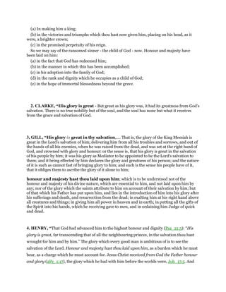 (a) In making him a king;
(b) in the victories and triumphs which thou hast now given him, placing on his head, as it
were, a brighter crown;
(c) in the promised perpetuity of his reign.
So we may say of the ransomed sinner - the child of God - now. Honour and majesty have
been laid on him:
(a) in the fact that God has redeemed him;
(b) in the manner in which this has been accomplished;
(c) in his adoption into the family of God;
(d) in the rank and dignity which he occupies as a child of God;
(e) in the hope of immortal blessedness beyond the grave.
2. CLARKE, “His glory is great - But great as his glory was, it had its greatness from God’s
salvation. There is no true nobility but of the soul, and the soul has none but what it receives
from the grace and salvation of God.
3, GILL, “His glory is great in thy salvation,.... That is, the glory of the King Messiah is
great in the Lord's salvation of him; delivering him from all his troubles and sorrows, and out of
the hands of all his enemies, when he was raised from the dead, and was set at the right hand of
God, and crowned with glory and honour: or the sense is, that his glory is great in the salvation
of his people by him; it was his glory as Mediator to be appointed to be the Lord's salvation to
them; and it being effected by him declares the glory and greatness of his person; and the nature
of it is such as cannot fast of bringing glory to him; and such is the sense his people have of it,
that it obliges them to ascribe the glory of it alone to him;
honour and majesty hast thou laid upon him; which is to be understood not of the
honour and majesty of his divine nature, which are essential to him, and not laid upon him by
any; nor of the glory which the saints attribute to him on account of their salvation by him; but
of that which his Father has put upon him, and lies in the introduction of him into his glory after
his sufferings and death, and resurrection from the dead; in exalting him at his right hand above
all creatures and things; in giving him all power in heaven and in earth; in putting all the gifts of
the Spirit into his hands, which he receiving gave to men, and in ordaining him Judge of quick
and dead.
4. HENRY, “That God had advanced him to the highest honour and dignity (Psa_21:5): “His
glory is great, far transcending that of all the neighbouring princes, in the salvation thou hast
wrought for him and by him.” The glory which every good man is ambitious of is to see the
salvation of the Lord. Honour and majesty hast thou laid upon him, as a burden which he must
bear, as a charge which he must account for. Jesus Christ received from God the Father honour
and glory (2Pe_1:17), the glory which he had with him before the worlds were, Joh_17:5. And
 