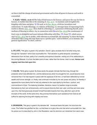 on him is laid the charge of universal government and to him all power in heaven and earth is
committed.
5. K&D, “(Heb.: 21:6-7) The help of God turns to his honour, and paves the way for him to
honour, it enables him-this is the meaning of. Psa_21:6 - to maintain and strengthen his
kingship with fame and glory. ‫ה‬ָ‫וּ‬ ִ‫שׁ‬‫ל‬ ַ‫ע‬ used, as in Psa_89:20, of divine investiture and
endowment. To make blessings, or a fulness of blessing, is a stronger form of expressing God's
words to Abram, Gen_12:2 : thou shalt be a blessing i.e., a possessor of blessing thyself, and a
medium of blessing to others. Joy in connection with (‫ת‬ ֵ‫א‬ as in Psa_16:11) the countenance of
God, is joy in delightful and most intimate fellowship with Him. ‫ה‬ ָ ִ‫,ח‬ from ‫ה‬ ָ‫ד‬ ָ‫,ח‬ which occurs
once in Exo_18:9, has in Arabic, with reference to nomad life, the meaning “to cheer the beasts
of burden with a song and urge them on to a quicker pace,” and in Hebrew, as in Aramaic, the
general signification “to cheer, enliven.”
6. PULPIT, “His glory is great in thy salvation. David' s glory exceeds that of all other living men,
through the "salvation" which God vouchsafes him. That salvation is partly temporal, consisting in
deliverance from his foes; partly of an unearthly and spiritual character, arising out of his relationship to
the coming Messiah. It is from the latter point of view, rather than the former, that it is said, Honour and
majesty hast thou laid upon him.
7. CALVIN, “5.His glory is great. By these words the people intimate that their king, through the
protection which God afforded him, and the deliverances which he wrought for him, would become more
renowned than if he had reigned in peace with the applause of all men, or had been defended by human
wealth and human strength, or, finally, had continued invincible by his own power and policy; for thereby it
appeared the more clearly that he had only attained to the royal dignity by the favor, conduct, and
commandment of God. The believing Israelites, therefore, leave it to heathen kings to ennoble
themselves by their own achievements, and to acquire fame by their own valor; and they set more value
upon this, that God graciously showed himself favorable towards their king, (483) than upon all the
triumphs of the world. At the same time, they promise themselves such assistance from God as will
suffice for adorning the king with majesty and honor.
8. SPURGEON, “His glory is great in thy salvation.â€ Immanuel bears the palm; he once bore the
cross. The Father has glorified his Son, so that there is no glory like unto that which surroundeth him. See
his person as it is described by John in the Revelation; see his dominion as it stretches from sea to sea;
 