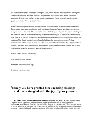see his splendour as he is revealed in flaming fire. Lord, who is like unto thee? Solomon in all his glory
could not be compared with thee, thou once despised Man of Nazareth! Mark, reader: salvation is
ascribed to God; and thus the Son, as our Saviour, magnifies his Father; but the Son's glory is also
greatly seen, for the Father glorifies his Son.
â€œHonour and majesty hast thou laid upon him.â€ Parkhurst reads, â€œsplendour and beauty.â€
These are put upon Jesus, as chains of gold, and stars and tokens of honour are placed upon princes
and great men. As the wood of the tabernacle was overlaid with pure gold, so is Jesus covered with glory
and honour. If there be a far more exceeding and eternal weight of glory for his humble followers, what
must there be for our Lord himself? The whole weight of sin was laid upon him; it is but meet that the full
measure of the glory of bearing it away should be laid upon the same beloved person. A glory
commensurate with his shame he must and will receive, for well has he earned it. It is not possible for us
to honour Jesus too much; what our God delights to do, we may certainly do to our utmost. Oh for new
crowns for the lofty brow which once was marred with thorns!
â€œLet him be crowned with majesty
Who bowed his head to death.
And be his honours sounded high
By all thing that have breath
6
Surely you have granted him unending blessings
and made him glad with the joy of your presence.
1.BARNES, “For thou hast made him most blessed for ever - Margin, as in Hebrew,
“set him” to be “blessings.” The expression in our translation, as it is now commonly
understood, would mean that God had made him “happy” or “prosperous.” This does not seem
to be the sense of the original. The idea is, that he had made him a blessing to mankind or to the
world; or, that he had made him to be a source of blessing to others. Blessings would descend
 