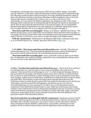 through him; and though in the consciousness of this fact he would be “happy,” and in that
sense be “blessed,” yet the idea is rather that blessings would be imparted or scattered through
him. Blessings would abound to others through his own reign; blessings through the reigns of
those who should succeed him in the throne; blessings would be imparted to men as far as the
import of the promise extended, that is, forever, Psa_21:4. The word “forever” here
undoubtedly, as it was used by the Spirit of inspiration, was designed to refer to the eternal
blessings which would descend on mankind through the Messiah, the illustrious descendant of
David. How far David himself understood this, is not material inquiry. He was undoubtedly
directed by the Spirit of inspiration to use such language as would fairly and properly express
this. It is right, therefore, for us so to regard it, and so to interpret and apply it.
Thou hast made him exceeding glad - Margin, as in Hebrew, “gladded him with joy.” The
Hebrew phrase means, as it is expressed in our translation, that he had been made very glad, or
very happy. The favors of God to him, alike in his protection and in the promises which had been
made in reference to the future, were such as to make him happy in the highest degree.
With thy countenance - With thy favor. By lifting the light of thy countenance upon him;
or, as we should express it, by “smiling” upon him. See the notes at Psa_4:6.
2. CLARKE, “Thou hast made him most blessed for ever - Literally, “Thou hast set
him for blessings for ever.” Thou hast made the Messiah the Source whence all blessings for
time and for eternity shall be derived. He is the Mediator between God and man.
Thou hast made him exceeding glad - Jesus, as Messiah, for the joy that was set before
him, of redeeming a lost world by his death, endured the cross, and despised the shame, and is
for ever set down on the right hand of God.
3, GILL, “For thou hast made him most blessed for ever,.... Not as God, for as such he is
over all blessed for ever, and not made so; but as man and Mediator; the words may be
rendered, "thou hast set him to be blessings for ever" (z); which design the blessings which are
laid up in Christ for his people, and which he imparts unto, them, and they are blessed with in
him; so that he is made a blessing, or rather blessings to them; such as redemption to free them
from, bondage, righteousness to justify them, sanctification to make them holy, wisdom to direct
and guide them, and strength to assist and support them; through whom they have the
forgiveness of sins, by whom they have peace with God, and from whom they receive all their joy
and comfort, and at last eternal life and happiness; and all these are for ever, they are
irreversible blessings, are never repented of, nor taken away: or this blessedness may be
understood of that which Christ himself enjoys as man; which lies in his human nature being
exalted to union with the Son of God; in being heard and helped in the day of salvation; in being
raised from the dead, and glory given him; in being set at God's right hand, angels, authorities,
and powers, being subject to him; and in seeing the travail of his soul with satisfaction: the
particular instance of his blessedness follows;
thou hast made him exceeding glad with thy countenance; the glorious presence of God
in heaven; Christ having done his work on earth ascended to heaven, where he was received by
his Father with a cheerful countenance, was made to sit down on the same throne with him,
being well pleased with his obedience, righteousness, and sacrifice; and being now in the
presence of God, in which is fulness of joy, and at his right hand, where are pleasures for
 