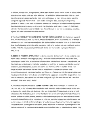 or constant, noble or base, loving or selfish, which at this moment agitate human hearts, all cease, and be
replaced by dull apathy, hope and effort would die. The whole busy drama of life would come to a dead
stand, like an engine stopping when the fire is burnt out. Because so many of these desires are either
wrong or ill-regulated, the word "lust"—often used in our English Bible, originally meaning simply
"pleasure" or "desire "—has come to have an ill meaning. St. James puts his finger on these ungoverned
discordant desires as the source of all the strife that disturbs the world (Jas_4:1, Jas_4:2). If all hearts
submitted their desires to reason and God' s law, the world would be one vast peace society. Vexatious
litigation and unfair competition would be unknown.
II. Therefore OUR HEART' S DESIRE IS THE TEST OF OUR CHARACTER. Not what a man says and
does, but what he would like to say and do, if he could and dared, decide his character. "As he thinketh in
his heart, so is he." From the momentary wish, too unreasonable or too languid to stir us to action, to the
deep steadfast purpose which rules a life, our desires mark us for what we are, and mould us to what we
shall be. Find what it is you deeply and habitually desire, and you have the key to your characters
(Pro_19:22).
III. DESIRE IS THE SOUL OF PRAYER. If we do not present to God our heart' s desire, we do not pray.
Words without desire are not living prayer, only a dead form. Desire without words may be the truest,
highest kind of prayer (Rom_8:26). Here is the peril of even the best forms of prayer. Their benefit is that
they help to put our best desires into better words than we could find for ourselves; and by the power of
association, as well as aptness, quicken our desires and instruct us what we ought to desire. Their
danger is that we may mistake form and habit for life and spirit—a danger not confined to set
forms. Extempore prayer may be as heartless and lifeless as a Tartar prayer-mill. Our own private prayers
may degenerate into dead forms. Every earnest Christian (I suppose) is aware of this danger. When men
came to our Saviour, his question was not "What have you to say?" but "What wilt thou that I should do
unto thee?" What is thy heart's desire?
IV. The whole world of human desire is OPEN TO GOD' S EYE. Heart-secrets are no secrets to him
(Jer_17:9, Jer_17:10). The silent wish that flashed to the surface of consciousness, soaring up into light,
or plunging, like a guilty thing, into darkness—God saw it; sees it still. The passionate longing, so timid
yet so strong that the heart would die sooner than betray it, is to him as though proclaimed with sound of
trumpet. No wish so sudden, strange, ambitious, as to take him by surprise. No lawful desire but he has
provided for its satisfaction, either in creatures or in his own uncreated fulness. And unlawful desires are
so, not because he forbids anything really good for us, but because they mean our harm, not happiness.
This perfect Divine knowledge of all our desires, and of the wisdom or unwisdom of granting them, is not
confined, remember, to the moment when we become conscious of them, or present them in prayer. They
 
