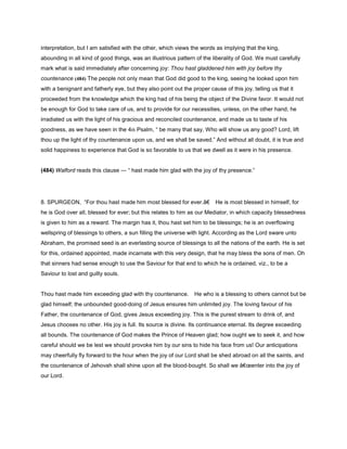 interpretation, but I am satisfied with the other, which views the words as implying that the king,
abounding in all kind of good things, was an illustrious pattern of the liberality of God. We must carefully
mark what is said immediately after concerning joy: Thou hast gladdened him with joy before thy
countenance (484) The people not only mean that God did good to the king, seeing he looked upon him
with a benignant and fatherly eye, but they also point out the proper cause of this joy, telling us that it
proceeded from the knowledge which the king had of his being the object of the Divine favor. It would not
be enough for God to take care of us, and to provide for our necessities, unless, on the other hand, he
irradiated us with the light of his gracious and reconciled countenance, and made us to taste of his
goodness, as we have seen in the 4th Psalm, “ be many that say, Who will show us any good? Lord, lift
thou up the light of thy countenance upon us, and we shall be saved.” And without all doubt, it is true and
solid happiness to experience that God is so favorable to us that we dwell as it were in his presence.
(484) Walford reads this clause — “ hast made him glad with the joy of thy presence.”
8. SPURGEON, “For thou hast made him most blessed for ever.â€ He is most blessed in himself, for
he is God over all, blessed for ever; but this relates to him as our Mediator, in which capacity blessedness
is given to him as a reward. The margin has it, thou hast set him to be blessings; he is an overflowing
wellspring of blessings to others, a sun filling the universe with light. According as the Lord sware unto
Abraham, the promised seed is an everlasting source of blessings to all the nations of the earth. He is set
for this, ordained appointed, made incarnate with this very design, that he may bless the sons of men. Oh
that sinners had sense enough to use the Saviour for that end to which he is ordained, viz., to be a
Saviour to lost and guilty souls.
Thou hast made him exceeding glad with thy countenance. He who is a blessing to others cannot but be
glad himself; the unbounded good-doing of Jesus ensures him unlimited joy. The loving favour of his
Father, the countenance of God, gives Jesus exceeding joy. This is the purest stream to drink of, and
Jesus chooses no other. His joy is full. Its source is divine. Its continuance eternal. Its degree exceeding
all bounds. The countenance of God makes the Prince of Heaven glad; how ought we to seek it, and how
careful should we be lest we should provoke him by our sins to hide his face from us! Our anticipations
may cheerfully fly forward to the hour when the joy of our Lord shall be shed abroad on all the saints, and
the countenance of Jehovah shall shine upon all the blood-bought. So shall we â€œenter into the joy of
our Lord.
 