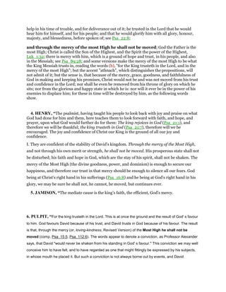 help in his time of trouble, and for deliverance out of it; he trusted in the Lord that he would
hear him for himself, and for his people; and that he would glorify him with all glory, honour,
majesty, and blessedness, before spoken of; see Psa_22:8;
and through the mercy of the most High he shall not be moved; God the Father is the
most High; Christ is called the Son of the Highest, and the Spirit the power of the Highest,
Luk_1:32; there is mercy with him, which is a ground of hope and trust, in his people, and also
in the Messiah; see Psa_89:28; and some versions make the mercy of the most High to be what
the King Messiah trusts in, reading the words (b), "for the King trusteth in the Lord, and in the
mercy of the most High"; but the accent "athnach", which distinguishes the propositions, will
not admit of it; but the sense is, that because of the mercy, grace, goodness, and faithfulness of
God in making and keeping his promises, Christ would not be and was not moved from his trust
and confidence in the Lord; nor shall he even be removed from his throne of glory on which he
sits; nor from the glorious and happy state in which he is: nor will it ever be in the power of his
enemies to displace him; for these in time will be destroyed by him, as the following words
show.
4. HENRY, “The psalmist, having taught his people to look back with joy and praise on what
God had done for him and them, here teaches them to look forward with faith, and hope, and
prayer, upon what God would further do for them: The king rejoices in God (Psa_21:1), and
therefore we will be thankful; the king trusteth in God (Psa_21:7), therefore will we be
encouraged. The joy and confidence of Christ our King is the ground of all our joy and
confidence.
I. They are confident of the stability of David's kingdom. Through the mercy of the Most High,
and not through his own merit or strength, he shall not be moved. His prosperous state shall not
be disturbed; his faith and hope in God, which are the stay of his spirit, shall not be shaken. The
mercy of the Most High (the divine goodness, power, and dominion) is enough to secure our
happiness, and therefore our trust in that mercy should be enough to silence all our fears. God
being at Christ's right hand in his sufferings (Psa_16:8) and he being at God's right hand in his
glory, we may be sure he shall not, he cannot, be moved, but continues ever.
5. JAMISON, “The mediate cause is the king’s faith, the efficient, God’s mercy.
6. PULPIT, “For the king trusteth in the Lord. This is at once the ground and the result of God' s favour
to him. God favours David because of his trust, and David trusts in God because of his favour. The result
is that, through the mercy (or, loving-kindness, Revised Version) of the Most High he shall not be
moved (comp. Psa_15:5; Psa_112:6). The words appear to denote a conviction, as Professor Alexander
says, that David "would never be shaken from his standing in God' s favour." This conviction we may well
conceive him to have felt, and to have regarded as one that might fittingly be expressed by his subjects,
in whose mouth he placed it. But such a conviction is not always borne out by events, and David
 