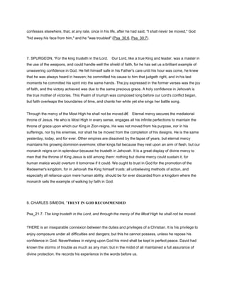 confesses elsewhere, that, at any rate, once in his life, after he had said, "I shall never be moved," God
"hid away his face from him," and he "was troubled" (Psa_30:6, Psa_30:7).
7. SPURGEON, “For the king trusteth in the Lord. Our Lord, like a true King and leader, was a master in
the use of the weapons, and could handle well the shield of faith, for he has set us a brilliant example of
unwavering confidence in God. He felt himself safe in his Father's care until his hour was come, he knew
that he was always heard in heaven; he committed his cause to him that judgeth right, and in his last
moments he committed his spirit into the same hands. The joy expressed in the former verses was the joy
of faith, and the victory achieved was due to the same precious grace. A holy confidence in Jehovah is
the true mother of victories. This Psalm of triumph was composed long before our Lord's conflict began,
but faith overleaps the boundaries of time, and chants her while yet she sings her battle song.
Through the mercy of the Most High he shall not be moved.â€ Eternal mercy secures the mediatorial
throne of Jesus. He who is Most High in every sense, engages all his infinite perfections to maintain the
throne of grace upon which our King in Zion reigns. He was not moved from his purpose, nor in his
sufferings, nor by his enemies, nor shall he be moved from the completion of his designs. He is the same
yesterday, today, and for ever. Other empires are dissolved by the lapse of years, but eternal mercy
maintains his growing dominion evermore; other kings fail because they rest upon an arm of flesh, but our
monarch reigns on in splendour because he trusteth in Jehovah. It is a great display of divine mercy to
men that the throne of King Jesus is still among them: nothing but divine mercy could sustain it, for
human malice would overturn it tomorrow if it could. We ought to trust in God for the promotion of the
Redeemer's kingdom, for in Jehovah the King himself trusts: all unbelieving methods of action, and
especially all reliance upon mere human ability, should be for ever discarded from a kingdom where the
monarch sets the example of walking by faith in God.
8. CHARLES SIMEON, “TRUST IN GOD RECOMMENDED
Psa_21:7. The king trusteth in the Lord, and through the mercy of the Most High he shall not be moved.
THERE is an inseparable connexion between the duties and privileges of a Christian. It is his privilege to
enjoy composure under all difficulties and dangers; but this he cannot possess, unless he repose his
confidence in God. Nevertheless in relying upon God his mind shall be kept in perfect peace. David had
known the storms of trouble as much as any man; but in the midst of all maintained a full assurance of
divine protection. He records his experience in the words before us.
 