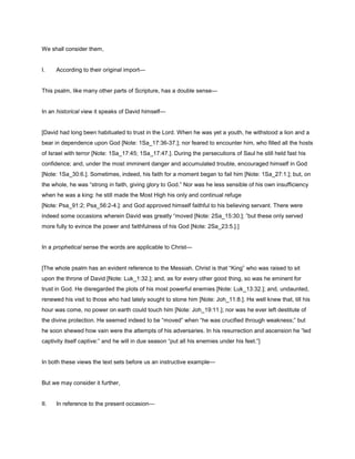 We shall consider them,
I. According to their original import—
This psalm, like many other parts of Scripture, has a double sense—
In an historical view it speaks of David himself—
[David had long been habituated to trust in the Lord. When he was yet a youth, he withstood a lion and a
bear in dependence upon God [Note: 1Sa_17:36-37.]; nor feared to encounter him, who filled all the hosts
of Israel with terror [Note: 1Sa_17:45; 1Sa_17:47.]. During the persecutions of Saul he still held fast his
confidence; and, under the most imminent danger and accumulated trouble, encouraged himself in God
[Note: 1Sa_30:6.]. Sometimes, indeed, his faith for a moment began to fail him [Note: 1Sa_27:1.]; but, on
the whole, he was “strong in faith, giving glory to God.” Nor was he less sensible of his own insufficiency
when he was a king: he still made the Most High his only and continual refuge
[Note: Psa_91:2; Psa_56:2-4.]: and God approved himself faithful to his believing servant. There were
indeed some occasions wherein David was greatly “moved [Note: 2Sa_15:30.]; ”but these only served
more fully to evince the power and faithfulness of his God [Note: 2Sa_23:5.].]
In a prophetical sense the words are applicable to Christ—
[The whole psalm has an evident reference to the Messiah. Christ is that “King” who was raised to sit
upon the throne of David [Note: Luk_1:32.]; and, as for every other good thing, so was he eminent for
trust in God. He disregarded the plots of his most powerful enemies [Note: Luk_13:32.]; and, undaunted,
renewed his visit to those who had lately sought to stone him [Note: Joh_11:8.]. He well knew that, till his
hour was come, no power on earth could touch him [Note: Joh_19:11.]; nor was he ever left destitute of
the divine protection. He seemed indeed to be “moved” when “he was crucified through weakness;” but
he soon shewed how vain were the attempts of his adversaries. In his resurrection and ascension he “led
captivity itself captive:” and he will in due season “put all his enemies under his feet.”]
In both these views the text sets before us an instructive example—
But we may consider it further,
II. In reference to the present occasion—
 
