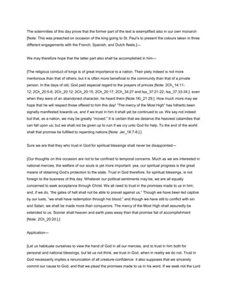 The solemnities of this day prove that the former part of the text is exemplified also in our own monarch
[Note: This was preached on occasion of the king going to St. Paul’s to present the colours taken in three
different engagements with the French, Spanish, and Dutch fleets.]—
We may therefore hope that the latter part also shall be accomplished in him—
[The religious conduct of kings is of great importance to a nation. Their piety indeed is not more
meritorious than that of others; but it is often more beneficial to the community than that of a private
person. In the days of old, God paid especial regard to the prayers of princes [Note: 2Ch_14:11-
12; 2Ch_20:5-6; 2Ch_20:12; 2Ch_20:15; 2Ch_20:17; 2Ch_34:27 and Isa_37:21-22; Isa_37:33-34.]: even
when they were of an abandoned character, he heard them [Note:1Ki_21:29.]. How much more may we
hope that he will respect those offered to him this day! “The mercy of the Most High” has hitherto been
signally manifested towards us, and if we trust in him it shall yet be continued to us. We say not indeed
but that, as a nation, we may be greatly “moved.” It is certain that we deserve the heaviest calamities that
can fall upon us; but we shall not be given up to ruin if we cry unto God for help. To the end of the world
shall that promise be fulfilled to repenting nations [Note: Jer_18:7-8.].]
Sure we are that they who trust in God for spiritual blessings shall never be disappointed—
[Our thoughts on this occasion are not to be confined to temporal concerns. Much as we are interested in
national mercies, the welfare of our souls is yet more important: yea, our spiritual progress is the great
means of obtaining God’s protection to the state. Trust in God therefore, for spiritual blessings, is not
foreign to the business of this day. Whatever our political sentiments may be, we are all equally
concerned to seek acceptance through Christ. We all need to trust in the promises made to us in him;
and, if we do, “the gates of hell shall not be able to prevail against us.” Though we have been led captive
by our lusts, “we shall have redemption through his blood;” and though we have still to conflict with sin
and Satan, we shall be made more than conquerors. The mercy of the Most High shall assuredly be
extended to us. Sooner shall heaven and earth pass away than that promise fail of accomplishment
[Note: 2Ch_20:20.].]
Application—
[Let us habituate ourselves to view the hand of God in all our mercies, and to trust in him both for
personal and national blessings; but let us not think, we trust in God, when in reality we do not. Trust in
God necessarily implies a renunciation of all creature-confidence: it also supposes that we sincerely
commit our cause to God, and that we plead the promises made to us in his word. If we seek not the Lord
 