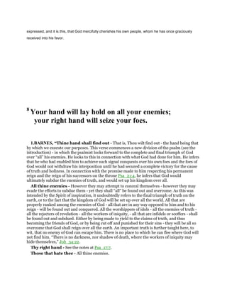 expressed, and it is this, that God mercifully cherishes his own people, whom he has once graciously
received into his favor.
8
Your hand will lay hold on all your enemies;
your right hand will seize your foes.
1.BARNES, “Thine hand shall find out - That is, Thou wilt find out - the hand being that
by which we execute our purposes. This verse commences a new division of the psalm (see the
introduction) - in which the psalmist looks forward to the complete and final triumph of God
over “all” his enemies. He looks to this in connection with what God had done for him. He infers
that he who had enabled him to achieve such signal conquests over his own foes and the foes of
God would not withdraw his interposition until he had secured a complete victory for the cause
of truth and holiness. In connection with the promise made to him respecting his permanent
reign and the reign of his successors on the throne Psa_21:4, he infers that God would
ultimately subdue the enemies of truth, and would set up his kingdom over all.
All thine enemies - However they may attempt to conceal themselves - however they may
evade the efforts to subdue them - yet they shall “all” be found out and overcome. As this was
intended by the Spirit of inspiration, it undoubtedly refers to the final triumph of truth on the
earth, or to the fact that the kingdom of God will be set up over all the world. All that are
properly ranked among the enemies of God - all that are in any way opposed to him and to his
reign - will be found out and conquered. All the worshippers of idols - all the enemies of truth -
all the rejecters of revelation - all the workers of iniquity, - all that are infidels or scoffers - shall
be found out and subdued. Either by being made to yield to the claims of truth, and thus
becoming the friends of God, or by being cut off and punished for their sins - they will be all so
overcome that God shall reign over all the earth. An important truth is further taught here, to
wit, that no enemy of God can escape him. There is no place to which he can flee where God will
not find him. “There is no darkness, nor shadow of death, where the workers of iniquity may
hide themselves,” Job_34:22.
Thy right hand - See the notes at Psa_17:7.
Those that hate thee - All thine enemies.
 