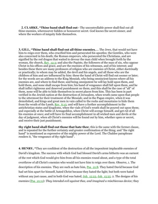2. CLARKE, “Thine hand shall find out - Thy uncontrollable power shall find out all
thine enemies, wheresoever hidden or howsoever secret. God knows the secret sinner, and
where the workers of iniquity hide themselves.
3, GILL, “Thine hand shall find out all thine enemies,.... The Jews, that would not have
him to reign over them, who crucified him and persecuted his apostles; the Gentiles, who were
also concerned in his death; the Roman emperors, who persecuted the Christians, and are
signified by the red dragon that waited to devour the man child when brought forth by the
woman, the church, Rev_12:3; and also the Papists, the followers of the man of sin, who oppose
Christ in his offices and grace, and are the enemies of his witnesses, and of his interest; and
besides these there are many professors of religion who are enemies of Christ, either doctrinally
or practically; to whom may be added, the devil and his angels, and all those who are the
children of him and are influenced by him: these the hand of Christ will find out sooner or later;
for the words are an address to the King Messiah, who being omniscient knows where all his
enemies are, and where to find them; and being omnipotent he will lay hold upon them, and
hold them, and none shall escape from him; his hand of vengeance shall fall upon them, and he
shall inflict righteous and deserved punishment on them; and this shall be the case of "all" of
them, none will be able to hide themselves in secret places from him. This has been in part
verified in the Jewish nation at the destruction of Jerusalem, when wrath came upon that people
to the uttermost for their treatment of the Messiah; and in the Pagan empire, when it was
demolished, and kings and great men in vain called to the rocks and mountains to hide them
from the wrath of the Lamb, Rev_6:15; and will have a further accomplishment in the
antichristian states and kingdoms, when the vials of God's wrath shall be poured out upon them;
and especially at the battle of Armageddon, when Christ will avenge himself, and get rid of all
his enemies at once; and will have its final accomplishment in all wicked men and devils at the
day of judgment, when all Christ's enemies will be found out by him, whether open or secret,
and receive their just punishment;
thy right hand shall find out those that hate thee; this is the same with the former clause,
and is repeated for the further certainty and greater confirmation of the thing; and "the right
hand" is mentioned as expressive of the mighty power of the Lord. The Chaldee paraphrase
renders it, "the vengeance of thy right hand".
4. HENRY, “They are confident of the destruction of all the impenitent implacable enemies of
David's kingdom. The success with which God had blessed David's arms hitherto was an earnest
of the rest which God would give him from all his enemies round about, and a type of the total
overthrow of all Christ's enemies who would not have him to reign over them. Observe, 1. The
description of his enemies. They are such as hate him, Psa_21:8. They hated David because God
had set him apart for himself, hated Christ because they hated the light; but both were hated
without any just cause, and in both God was hated, Joh_15:23, Joh_15:25. 2. The designs of his
enemies (Psa_21:11): They intended evil against thee, and imagined a mischievous device; they
 