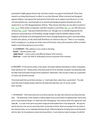 pretended to fight against David only, but their enmity was against God himself. Those that
aimed to un-king David aimed, in effect, to un-God Jehovah. What is devised and designed
against religion, and against the instruments God raises up to support and advance it, is very
evil and mischievous, and God takes it as devised and designed against himself and will so
reckon for it. (3.) The disappointment of them: “They devise what they are not able to perform,”
Psa_21:11. Their malice is impotent, and they imagine a vain thing, Psa_2:1. (4.) The discovery
of them (Psa_21:8): “Thy hand shall find them out. Though ever so artfully disguised by the
pretences and professions of friendship, though mingled with the faithful subjects of this
kingdom and hardly to be distinguished from them, though flying from justice and absconding
in their close places, yet thy hand shall find them out wherever they are.” There is no escaping
God's avenging eye, no going out of the reach of his hand; rocks and mountains will be no better
shelter at last than fig-leaves were at first.
5. JAMISON, “The address is now made to the king.
hand — denotes power, and
right hand — a more active and efficient degree of its exercise.
find out — reach, lay hold of, indicating success in pursuit of his enemies.
6. PULPIT, “In this second portion of the psalm, the people address themselves to David, anticipating
future glories for him. "Having shown what God would do for his anointed, the psalm now describes what
the latter shall accomplish through Divine assistance" (Alexander). Past success is taken as a guarantee
of victory over all other enemies.
Thine hand shall find out all thine enemies; i.e. "shall reach them, attain them, punish them". Thy right
hand (the hand of greater power) shall find out those that hate thee; and, of' course, punish
them severely.
7. SPURGEON, “Thine hand shall find out all thine enemies: thy right hand shall find out those that hate
thee. The destruction of the wicked is a fitting subject for joy to the friends of righteousness; hence here,
and in most scriptural Songs, it is noted with calm thanksgiving. Thou hast put down the mighty from their
seats,â€ is a note of the same song which sings,and hast exalted them of low degree.â€ We pity the
lost for they are men, but we cannot pity them as enemies of Christ. None can escape from the wrath of
the victorious King, nor is it desirable that they should. Without looking for his flying foes he will find them
with his hand, for his presence is about and around them. In vain shall any hope for escape, he will find
 