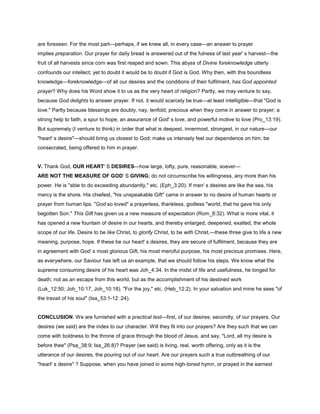 are foreseen. For the most part—perhaps, if we knew all, in every case—an answer to prayer
implies preparation. Our prayer for daily bread is answered out of the fulness of last year' s harvest—the
fruit of all harvests since corn was first reaped and sown. This abyss of Divine foreknowledge utterly
confounds our intellect; yet to doubt it would be to doubt if God is God. Why then, with this boundless
knowledge—foreknowledge—of all our desires and the conditions of their fulfilment, has God appointed
prayer? Why does his Word show it to us as the very heart of religion? Partly, we may venture to say,
because God delights to answer prayer. If not, it would scarcely be true—at least intelligible—that "God is
love." Partly because blessings are doubly, nay, tenfold, precious when they come in answer to prayer; a
strong help to faith, a spur to hope, an assurance of God' s love, and powerful motive to love (Pro_13:19).
But supremely (I venture to think) in order that what is deepest, innermost, strongest, in our nature—our
"heart' s desire"—should bring us closest to God; make us intensely feel our dependence on him; be
consecrated, being offered to him in prayer.
V. Thank God, OUR HEART' S DESIRES—how large, lofty, pure, reasonable, soever—
ARE NOT THE MEASURE OF GOD' S GIVING; do not circumscribe his willingness, any more than his
power. He is "able to do exceeding abundantly," etc. (Eph_3:20). If men' s desires are like the sea, his
mercy is the shore. His chiefest, "his unspeakable Gift" came in answer to no desire of human hearts or
prayer from human lips. "God so loved" a prayerless, thankless, godless "world, that he gave his only
begotten Son." This Gift has given us a new measure of expectation (Rom_8:32). What is more vital, it
has opened a new fountain of desire in our hearts, and thereby enlarged, deepened, exalted, the whole
scope of our life. Desire to be like Christ, to glorify Christ, to be with Christ,—these three give to life a new
meaning, purpose, hope. If these be our heart' s desires, they are secure of fulfilment, because they are
in agreement with God' s most glorious Gift, his most merciful purpose, his most precious promises. Here,
as everywhere, our Saviour has left us an example, that we should follow his steps. We know what the
supreme consuming desire of his heart was Joh_4:34. In the midst of life and usefulness, he longed for
death; not as an escape from this world, but as the accomplishment of his destined work
(Luk_12:50; Joh_10:17, Joh_10:18). "For the joy," etc. (Heb_12:2). In your salvation and mine he sees "of
the travail of his soul" (Isa_53:1-12 :24).
CONCLUSION. We are furnished with a practical test—first, of our desires; secondly, of our prayers. Our
desires (we said) are the index to our character. Will they fit into our prayers? Are they such that we can
come with boldness to the throne of grace through the blood of Jesus, and say, "Lord, all my desire is
before thee" (Psa_38:9; Isa_26:8)? Prayer (we said) is living, real, worth offering, only as it is the
utterance of our desires, the pouring out of our heart. Are our prayers such a true outbreathing of our
"heart' s desire" ? Suppose, when you have joined in some high-toned hymn, or prayed in the earnest
 