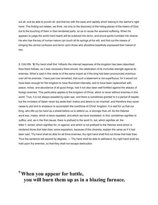 out all, and be able to punish all, and that too with the ease and rapidity which belong to the warrior's right
hand. The finding out relates, we think, not only to the discovery of the hiding-places of the haters of God,
but to the touching of them in their tenderest parts, so as to cause the severest suffering. When he
appears to judge the world hard hearts will be subdued into terror, and proud spirits humbled into shame.
He who has the key of human nature can touch all its springs at his will, and find out the means of
bringing the utmost confusion and terror upon those who aforetime boastfully expressed their hatred of
him.
8. CALVIN, “8.Thy hand shall find. Hitherto the internal happiness of the kingdom has been described.
Now there follows, as it was necessary there should, the celebration of its invincible strength against its
enemies. What is said in this verse is of the same import as if the king had been pronounced victorious
over all his enemies. I have just now remarked, that such a statement is not superfluous; for it would not
have been enough for the kingdom to have flourished internally, and to have been replenished with
peace, riches, and abundance of all good things, had it not also been well fortified against the attacks of
foreign enemies. This particularly applies to the kingdom of Christ, which is never without enemies in this
world. True, it is not always assailed by open war, and there is sometimes granted to it a period of respite;
but the ministers of Satan never lay aside their malice and desire to do mischief, and therefore they never
cease to plot and to endeavor to accomplish the overthrow of Christ’ kingdom. It is well for us that our
King, who lifts up his hand as a shield before us to defend us, is stronger than all. As the Hebrew
word ‫,מצא‬ matsa, which is twice repeated, and which we have translated, to find, sometimes signifies to
suffice; and, as in the first clause, there is prefixed to the word ‫,כל‬ kal, which signifies all, the
letter ‫,ל‬ lamed, which signifies for, or against, and which is not prefixed to the Hebrew word which is
rendered those that hate thee; some expositors, because of this diversity, explain the verse as if it had
been said, Thy hand shall be able for all thine enemies, thy right hand shall find out those that hate thee.
Thus the sentence will ascend by degrees, — Thy hand shall be able to withstand, thy right hand shall lay
hold upon thy enemies, so that they shall not escape destruction.
9
When you appear for battle,
you will burn them up as in a blazing furnace.
 