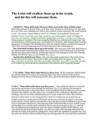 The LORD will swallow them up in his wrath,
and his fire will consume them.
1.BARNES, “Thou shalt make them as a fiery oven in the time of thine anger -
Thou shalt consume or destroy them, “as if” they “were” burned in a heated oven. Or, they shall
burn, as if they were a flaming oven; that is, they would be wholly consumed. The word rendered
“oven” - ‫תנור‬ tannur - means either an “oven” or a “furnace.” It is rendered “furnace and
furnaces” in Gen_15:17; Neh_3:11; Neh_12:38; Isa_31:9; and, as here, “oven” or “ovens,” in
Exo_8:3; Lev_2:4; Lev_7:9; Lev_11:35; Lev_26:26; Lam_5:10; Hos_7:4, Hos_7:6-7; Mal_4:1.
It does not occur elsewhere. The oven among the Hebrews was in the form of a large “pot,” and
was heated from within by placing the wood inside of it. Of course, while being heated, it had the
appearance of a furnace. The meaning here is that the wicked would be consumed or destroyed
“as if” they were such a burning oven; as if they were set on fire, and burned up.
The Lord shall swallow them up in his wrath - The same idea of the utter destruction of
the wicked is here presented under another form - that they would be destroyed as if the earth
should open and swallow them up. Perhaps the allusion in the language is to the case of Korah,
Dathan, and Abiram, Num_16:32; compare Psa_106:17.
And the fire shall devour them - The same idea under another form. The wrath of God
would utterly destroy them. That wrath is often represented under the image of “fire.” See
Deu_4:24; Deu_32:22; Psa_18:8; Mat_13:42; Mat_18:8; Mat_25:41; Mar_9:44; 2Th_1:8. Fire
is the emblem by which the future punishment of the wicked is most frequently denoted.
2. CLARKE, “Thou shalt make them as a fiery oven - By thy wrath they shall be burnt
up, and they shall be the means of consuming others. One class of sinners shall, in God’s
judgments, be the means of destroying another class; and at last themselves shall be destroyed.
3, GILL, “Thou shalt make them as a fiery oven,.... Some think the allusion is to David's
causing the Ammonites to pass through the brick kiln, 2Sa_12:31; others to the burning of
Sodom and Gomorrah: it represents what a severe punishment shall be inflicted on the enemies
of Christ; they shall be cast into a fiery oven, or furnace of fire, as Shadrach, Meshach, and
Abednego, were by the order of Nebuchadnezzar; so some render the words, "thou shalt put
them into a fiery oven", ‫,כ‬ "as", being put for ‫,ב‬ "into" (c): wicked men are as dry trees, as
stubble, as thorns or briers, and are fit fuel for a fiery oven or furnace; by which is meant the
wrath and fury of God, which is poured forth as fire; and this has had its fulfilment in part in the
Jews at Jerusalem's destruction; when that day of the Lord burned like an oven, and the proud
and haughty Jews, and who dealt wickedly by Christ, were burned up in it, Mal_4:1; and will
have an additional accomplishment when the whore of Babylon shall be burnt with fire, and
when the beast and false prophet shall be cast alive into a lake of fire burning with brimstone;
and still more fully at the general conflagration, when will be the perdition of ungodly men, and
the earth and all that is therein shall be burnt up; and especially when all wicked men and devils
 