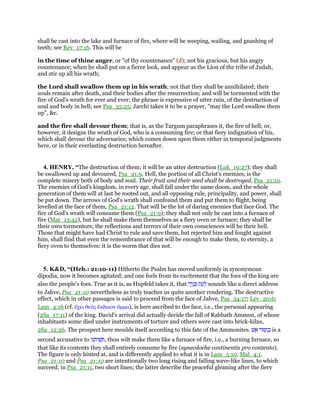 shall be cast into the lake and furnace of fire, where will be weeping, wailing, and gnashing of
teeth; see Rev_17:16. This will be
in the time of thine anger, or "of thy countenance" (d); not his gracious, but his angry
countenance; when he shall put on a fierce look, and appear as the Lion of the tribe of Judah,
and stir up all his wrath;
the Lord shall swallow them up in his wrath; not that they shall be annihilated; their
souls remain after death, and their bodies after the resurrection; and will be tormented with the
fire of God's wrath for ever and ever; the phrase is expressive of utter ruin, of the destruction of
soul and body in hell; see Psa_35:25; Jarchi takes it to be a prayer, "may the Lord swallow them
up", &c.
and the fire shall devour them; that is, as the Targum paraphrases it, the fire of hell; or,
however, it designs the wrath of God, who is a consuming fire; or that fiery indignation of his,
which shall devour the adversaries; which comes down upon them either in temporal judgments
here, or in their everlasting destruction hereafter.
4. HENRY, “The destruction of them; it will be an utter destruction (Luk_19:27); they shall
be swallowed up and devoured, Psa_21:9. Hell, the portion of all Christ's enemies, is the
complete misery both of body and soul. Their fruit and their seed shall be destroyed, Psa_21:10.
The enemies of God's kingdom, in every age, shall fall under the same doom, and the whole
generation of them will at last be rooted out, and all opposing rule, principality, and power, shall
be put down. The arrows of God's wrath shall confound them and put them to flight, being
levelled at the face of them, Psa_21:12. That will be the lot of daring enemies that face God. The
fire of God's wrath will consume them (Psa_21:9); they shall not only be cast into a furnace of
fire (Mat_13:42), but he shall make them themselves as a fiery oven or furnace; they shall be
their own tormentors; the reflections and terrors of their own consciences will be their hell.
Those that might have had Christ to rule and save them, but rejected him and fought against
him, shall find that even the remembrance of that will be enough to make them, to eternity, a
fiery oven to themselves: it is the worm that dies not.
5. K&D, “(Heb.: 21:10-11) Hitherto the Psalm has moved uniformly in synonymous
dipodia, now it becomes agitated; and one feels from its excitement that the foes of the king are
also the people's foes. True as it is, as Hupfeld takes it, that ‫ת‬ ֵ‫ע‬ ְ‫ל‬ָ‫יך‬ֶ‫נ‬ ָ sounds like a direct address
to Jahve, Psa_21:10 nevertheless as truly teaches us quite another rendering. The destructive
effect, which in other passages is said to proceed from the face of Jahve, Psa_34:17; Lev_20:6;
Lam_4:16 (cf. ᅞχει θεᆵς ᅞκδικον ᆊµµα), is here ascribed to the face, i.e., the personal appearing
(2Sa_17:11) of the king. David's arrival did actually decide the fall of Rabbath Ammon, of whose
inhabitants some died under instruments of torture and others were cast into brick-kilns,
2Sa_12:26. The prospect here moulds itself according to this fate of the Ammonites. ‫וּר‬ ַ‫ת‬ ְⅴ‫שׁ‬ ֵ‫א‬ is a
second accusative to ‫ּו‬‫נ‬ ֵ‫ית‬ ִ‫שׁ‬ ְ , thou wilt make them like a furnace of fire, i.e., a burning furnace, so
that like its contents they shall entirely consume by fire (synecdoche continentis pro contento).
The figure is only hinted at, and is differently applied to what it is in Lam_5:10, Mal_4:1.
Psa_21:10 and Psa_21:10 are intentionally two long rising and falling wave-like lines, to which
succeed, in Psa_21:11, two short lines; the latter describe the peaceful gleaning after the fiery
 