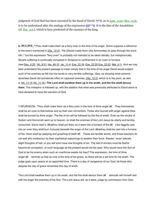 judgment of God that has been executed by the hand of David. ‫ּו‬‫מ‬ָ‫י‬ ְ‫ר‬ ִ , as in Lam_2:20; Hos_9:16,
is to be understood after the analogy of the expression ‫י‬ ִ‫ר‬ ְ‫ן‬ ֶ‫ט‬ ֶ ַ‫ה‬ . It is the fate of the Amalekites
(cf. Psa_9:6.), which is here predicted of the enemies of the king.
6. PULPIT, “Thou shalt make them as a fiery oven in the time of his anger. Some suppose a reference
to the event mentioned in 2Sa_12:31, "He (David) made them (the Ammonites) to pass through the brick-
kiln.;" but the expression "fiery oven" is probably not intended to be taken literally, but metaphorically.
Severe suffering is continually compared in Scripture to confinement in an oven or furnace
(see Deu_4:20; 1Ki_8:51; Isa_48:10; Jer_11:4; Eze_22:18, Eze_22:20,Eze_22:22; Mal_4:1). And we may
best understand the present passage to mean simply that in the time of his anger David would subject
such of his enemies as fell into his hands to very terrible sufferings. (See, as showing what extreme
severities David did sometimes inflict on captured enemies, 2Sa_12:31 which is to the point, as also
is 1Ki_11:15,1Ki_11:16.) The Lord shall swallow them up in his wrath, and the fire shall devour
them. The metaphor is followed up, with the addition that what was previously attributed to David alone is
here declared to have the sanction of God.
7.SPURGEON, “Thou shalt make them as a fiery oven in the time of thine anger.â€ They themselves
shall be an oven to themselves and so their own tormentors. Those who burned with anger against thee
shall be burned by thine anger. The fire of sin will be followed by the fire of wrath. Even as the smoke of
Sodom and Gomorrah went up to heaven, so shall the enemies of the Lord Jesus be utterly and terribly
consumed. Some read it, â€œthou shalt put them as it were into a furnace of fire.â€ Like faggots cast
into an oven they shall burn furiously beneath the anger of the Lord; â€œthey shall be cast into a furnace
of fire, there shall be weeping and gnashing of teeth.â€ These are terrible words, and those teachers do
not well who endeavour by their sophistical reasonings to weaken their force. Reader, never tolerate
slight thoughts of hell, or you will soon have low thoughts of sin. The hell of sinners must be fearful
beyond all conception, or such language as the present would not be used. Who would have the Son of
God to be his enemy when such an overthrow awaits his foes? The expression, the time of thine
anger,â€ reminds us that as now is the time of his grace, so there will be a set time for his wrath. The
judge goes upon assize at an appointed time. There is a day of vengeance of our God; let those who
despise the day of grace remember this day of wrath.
The Lord shall swallow them up in his wrath, and the fire shall devour them.â€ Jehovah will himself visit
with his anger the enemies of his Son. The Lord Jesus will, as it were, judge by commission from God,
 