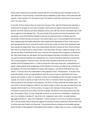 whose solemn assent and co-operation shall be with him in his sentences upon impenitent sinners. An
utter destruction of soul and body, so that both shall be swallowed up with misery, and be devoured with
anguish, is here intended. Oh, the wrath to come! The wrath to come! Who can endure it? Lord, save us
from it, for Jesus' sake.
8. CALVIN, “9.Thou shalt put them as it were into a furnace of fire. (486) The Psalmist here describes a
dreadful kind of vengeance, from which we gather, that he does not speak of every kind of enemies in
general, but of the malicious and frantic despisers of God, who, after the manner of the giants (487) of old,
rise up against his only begotten Son. The very severity of the punishment shows the greatness of the
wickedness. Some think that David alludes to the kind of punishment which he inflicted upon the
Ammonites, of which we have an account in the sacred history; but it is more probable that he here sets
forth metaphorically the dreadful destruction which awaits all the adversaries of Christ. They may burn
with rage against the Church, and set the world on fire by their cruelty, but when their wickedness shall
have reached its highest pitch, there is this reward which God has in reserve for them, that he will cast
them into his burning furnace to consume them. In the first clause, the king is called an avenger; in the
second, this office is transferred to God; and in the third, the execution of the vengeance is attributed to
fire; which three things very well agree. We know that judgment has been committed to Christ, that he
may cast his enemies headlong into everlasting fire; but, it was of importance distinctly to express that
this is not the judgment of man but of God. Nor was it less important to set forth how extreme and
dreadful a kind of vengeance this is, in order to arouse from their torpor those who, unapprehensive of
danger, boldly despise all the threatenings of God. Besides, this serves not a little for the consolation of
the righteous. We know how dreadful the cruelty of the ungodly is, and that our faith would soon sink
under it, if it did not rise to the contemplation of the judgment of God. The expression, In the time of thy
wrath,admonishes us that we ought patiently to bear the cross as long as it shall please the Lord to
exercise and humble us under it. If, therefore, he does not immediately put forth his power to destroy the
ungodly, let us learn to extend our hope to the time which our heavenly Father has appointed in his
eternal purpose for the execution of his judgment, and when our King, armed with his terrible power, will
come forth to execute vengeance. While he now seems to take no notice, this does not imply that he has
forgotten either himself or us. On the contrary, he laughs at the madness of those who go on in the
commission of every kind of sin without any fear of danger, and become more presumptuous day after
day. This laughter of God, it is true, brings little comfort to us; but we must, nevertheless, complete the
time of our condition of warfare till “ day of the Lord’ vengeance” come, which, as Isaiah declares,
(Isa_34:8) shall also be “ year of our redemption.” It does not seem to me to be out of place to suppose,
that in the last clause, there is denounced against the enemies of Christ a destruction like that which God
in old time sent upon Sodom and Gomorrah. That punishment was a striking and memorable example
above all others of the judgment of God against all the wicked, or rather it was, as it were, a visible image
 