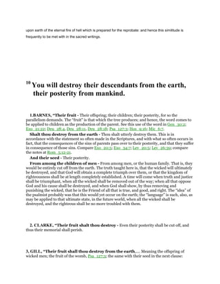 upon earth of the eternal fire of hell which is prepared for the reprobate: and hence this similitude is
frequently to be met with in the sacred writings.
10
You will destroy their descendants from the earth,
their posterity from mankind.
1.BARNES, “Their fruit - Their offspring; their children; their posterity, for so the
parallelism demands. The “fruit” is that which the tree produces; and hence, the word comes to
be applied to children as the production of the parent. See this use of the word in Gen_30:2;
Exo_21:22; Deu_28:4, Deu_28:11, Deu_28:18; Psa_127:3; Hos_9:16; Mic_6:7.
Shalt thou destroy from the earth - Thou shalt utterly destroy them. This is in
accordance with the statement so often made in the Scriptures, and with what so often occurs in
fact, that the consequences of the sins of parents pass over to their posterity, and that they suffer
in consequence of those sins. Compare Exo_20:5; Exo_34:7; Lev_20:5; Lev_26:39; compare
the notes at Rom_5:12-21.
And their seed - Their posterity.
From among the children of men - From among men, or the human family. That is, they
would be entirely cut off from the earth. The truth taught here is, that the wicked will ultimately
be destroyed, and that God will obtain a complete triumph over them, or that the kingdom of
righteousness shall be at length completely established. A time will come when truth and justice
shall be triumphant, when all the wicked shall be removed out of the way; when all that oppose
God and his cause shall be destroyed, and when God shall show, by thus removing and
punishing the wicked, that he is the Friend of all that is true, and good, and right. The “idea” of
the psalmist probably was that this would yet occur on the earth; the “language” is such, also, as
may be applied to that ultimate state, in the future world, when all the wicked shall be
destroyed, and the righteous shall be no more troubled with them.
2. CLARKE, “Their fruit shalt thou destroy - Even their posterity shall be cut off, and
thus their memorial shall perish.
3, GILL, “Their fruit shall thou destroy from the earth,.... Meaning the offspring of
wicked men; the fruit of the womb, Psa_127:3; the same with their seed in the next clause:
 