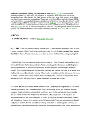 and their seed from among the children of men; see Psa_37:28; which must be
understood of such of their seed, and offspring as are as they were when born; are never
renewed and sanctified, but are like their parents; as the Jews were, their parents were vipers,
and they were serpents, the generation of them; and were the children of the devil, and did his
works: now these passages had their accomplishment in the Jews, when the day of God's wrath
burnt them up, and left them neither root nor branch, Mal_4:1; and in the Pagan empire, when
every mountain and island were moved out of their places, and the Heathen perished out of the
land, Rev_6:14; and will be further accomplished when the Lord shall punish the wicked woman
Jezebel, the antichristian harlot, and kill her children with death, Rev_2:23; see Psa_104:35.
4. HENRY, “
5. JAMISON, “fruit — children (Psa_37:25; Hos_9:16).
6. PULPIT, “Their fruit shalt thou destroy from the earth; i.e. their offspring or progeny. Joab, by David'
s orders, remained in Edom "until he had cut off every male" (1Ki_11:16). And their seed from among
the children of men. The second clause, as so often, re-echoes the first; without adding anything to it.
7. SPURGEON, “Their fruit shalt thou destroy from the earth.â€ Their life's work shall be a failure, and
the result of their toil shall be disappointment. That in which they prided themselves shall be forgotten;
their very names shall be wiped out as abominable, â€œand their seed from among the children of
men.â€ Their posterity following in their footsteps shall meet with a similar overthrow, till at last the race
shall come to an end. Doubtless the blessing of God is often handed down by the righteous to their sons,
as almost a heirloom in the family, while the dying sinner bequeaths a curse to his descendants. If men
will hate the Son of God, they must not wonder if their own sons meet with no favor.
8. CALVIN, “10.Thou shalt destroy their fruit from the earth. David amplifies the greatness of God’ wrath,
from the circumstance that it shall extend even to the children of the wicked. It is a doctrine common
enough in Scripture, that God not only inflicts punishment upon the first originators of wickedness, but
makes it even to overflow into the bosom of their children. (488) And yet when he thus pursues his
vengeance to the third and fourth generation, he cannot be said indiscriminately to involve the innocent
with the guilty. As the seed of the ungodly, whom he has deprived of his grace, are accursed, and as all
are by nature children of wrath, devoted to everlasting destruction, he is no less just in exercising his
severity towards the children than towards the fathers. Who can lay any thing to his charge, if he withhold
 