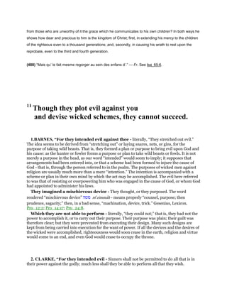 from those who are unworthy of it the grace which he communicates to his own children? In both ways he
shows how dear and precious to him is the kingdom of Christ; first, in extending his mercy to the children
of the righteous even to a thousand generations; and, secondly, in causing his wrath to rest upon the
reprobate, even to the third and fourth generation.
(488) “Mais qu’ le fait mesme regorger au sein des enfans d’.” — Fr. See Isa_65:6.
11
Though they plot evil against you
and devise wicked schemes, they cannot succeed.
1.BARNES, “For they intended evil against thee - literally, “They stretched out evil.”
The idea seems to be derived from “stretching out” or laying snares, nets, or gins, for the
purpose of taking wild beasts. That is, they formed a plan or purpose to bring evil upon God and
his cause: as the hunter or fowler forms a purpose or plan to take wild beasts or fowls. It is not
merely a purpose in the head, as our word “intended” would seem to imply; it supposes that
arrangements had been entered into, or that a scheme had been formed to injure the cause of
God - that is, through the person referred to in the psalm. The purposes of wicked men against
religion are usually much more than a mere “intention.” The intention is accompanied with a
scheme or plan in their own mind by which the act may be accomplished. The evil here referred
to was that of resisting or overpowering him who was engaged in the cause of God, or whom God
had appointed to administer his laws.
They imagined a mischievous device - They thought, or they purposed. The word
rendered “mischievous device” ‫מזמה‬ me
zimmah - means properly “counsel, purpose; then
prudence, sagacity;” then, in a bad sense, “machination, device, trick.” Gesenius, Lexicon.
Pro_12:2; Pro_14:17; Pro_24:8.
Which they are not able to perform - literally, “they could not;” that is, they had not the
power to accomplish it, or to carry out their purpose. Their purpose was plain; their guilt was
therefore clear; but they were prevented from executing their design. Many such designs are
kept from being carried into execution for the want of power. If all the devices and the desires of
the wicked were accomplished, righteousness would soon cease in the earth, religion and virtue
would come to an end, and even God would cease to occupy the throne.
2. CLARKE, “For they intended evil - Sinners shall not be permitted to do all that is in
their power against the godly; much less shall they be able to perform all that they wish.
 