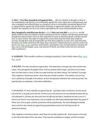 3, GILL, “For they intended evil against thee,.... All evil, whether in thought or deed, if
not immediately and directly, yet is ultimately against the Lord, whose law is transgressed, and
who is despised and reflected upon as a lawgiver; all sin is an hostility committed against God,
or against Christ, against the Lord and his Anointed, or against his people, who are all one as
himself: the intention of evil is evil, and is cognizable by the Lord, and punishable by him:
they imagined a mischievous device, which they are not able to perform; not the
death of Christ; that was indeed in itself a mischievous device of theirs, but that they performed,
though they had not their end in it; they expected his name would then perish, and they should
hear no more of him: but rather it respects his resurrection from the dead, they could not
prevent, though they took all imaginable care that them might be no show of it; and when they
found he was really raised from the dead, they contrived a wicked scheme to stop the credit of it,
but in vain, Mat_27:63; and Jews and Gentiles, and Papists, have formed schemes and done all
they can to root the Gospel, cause, and interest of Christ, out of the world, but have not been
able to perform it.
4. JAMISON, “This terrible overthrow, reaching to posterity, is due to their crimes (Exo_20:5,
Exo_20:6).
5. PULPIT, “For they intended evil against thee. Their destruction is brought upon them by their own
selves. They plot against the people of God, and thus provoke God to anger, and cause him to deliver
them into their enemy' s hand. It does not matter that they can effect nothing. The "intention" is enough.
They imagined a mischievous device, which they are not able to perform. The inability is not so much
from a deficiency of strength in themselves, as from the opposition offered to their schemes by God. The
best-laid plans an powerless, if God wills to baffle them.
6. SPURGEON, “For they intended evil against thee.â€ God takes notice of intentions. He who would,
but could not, is as guilty as he who did. Christ's church and cause are not only attacked by those who do
not understand it, but there are many who have the light and yet hate it. Intentional evil has a virus in it
which is not found in sins of ignorance; now as ungodly men with malice aforethought attack the gospel of
Christ, their crime is great, and their punishment will be proportionate. The words â€œagainst theeâ€
show us that he who intends evil against the poorest believer means ill to the King himself: let
persecutors beware.
They imagined a mischievous device, which they are not able to perform.â€ Want of power is the clog
on the foot of the haters of the Lord Jesus. They have the wickedness to imagine, and the cunning to
 