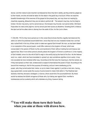 devise, and the malice to plot mischief, but blessed be God, they fail in ability; yet they shall be judged as
to their hearts, and the will shall be taken for the deed in the great day of account. When we read the
boastful threatenings of the enemies of the gospel at the present day, we may close our reading by
cheerfully repeating, â€œwhich they are not able to perform.â€ The serpent may hiss, but his head is
broken; the lion may worry, but he cannot devour; the tempest may thunder, but cannot strike. Old Giant
Pope bites his nails at the pilgrims, but he cannot pick their bones as aforetime. Growling forth a hideous
the devil and all his allies retire in dismay from the walls of Zion, for the Lord is there.
7. CALVIN, “11.For they have spread out. In this verse David shows that the ungodly had deserved the
awful ruin which he predicted would befall them, since they had not only molested mortal man, but had
also rushed forth in the fury of their pride to make war against God himself. No man, as has been stated
in our exposition of the second psalm, could offer violence to the kingdom of Israel, which was
consecrated in the person of David, by the commandment of God, without making foul and impious war
against God. Much more when persons directly attack the kingdom of Christ to overthrow it, is the majesty
of God violated, since it is the will of God to reign in the world only by the hand of his Son. As the Hebrew
word ‫,נטה‬ natah, which we have translated to spread out, also sometimes signifies to turn aside, it may
not unsuitably be here rendered either way. According to the first view the meaning is, that the wicked, as
if they had spread out their nets, endeavored to subject to themselves the power of God. According to the
second the meaning is, that for the purpose of hindering, and as it were swallowing up his
power, (491) they turned aside their malice, so as to make it bear against it, just like a man who, having
dug a great ditch, turned aside the course of some torrent to make it fall within it. The Psalmist next
declares, that they devised a stratagem, or device, which would fail of its accomplishment. By these
words he rebukes the foolish arrogance of those who, by making war against God, manifest a
recklessness and an audacity which will undertake any thing, however daring.
12
You will make them turn their backs
when you aim at them with drawn bow.
 