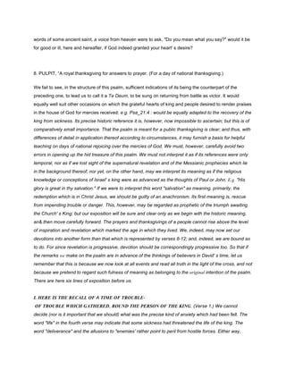 words of some ancient saint, a voice from heaven were to ask, "Do you mean what you say?" would it be
for good or ill, here and hereafter, if God indeed granted your heart' s desire?
8. PULPIT, “A royal thanksgiving for answers to prayer. (For a day of national thanksgiving.)
We fail to see, in the structure of this psalm, sufficient indications of its being the counterpart of the
preceding one, to lead us to call it a Te Deum, to be sung on returning from battle as victor. It would
equally well suit other occasions on which the grateful hearts of king and people desired to render praises
in the house of God for mercies received; e.g. Psa_21:4 : would be equally adapted to the recovery of the
king from sickness. Its precise historic reference it is, however, now impossible to ascertain; but this is of
comparatively small importance. That the psalm is meant for a public thanksgiving is clear; and thus, with
differences of detail in application thereof according to circumstances, it may furnish a basis for helpful
teaching on days of national rejoicing over the mercies of God. We must, however, carefully avoid two
errors in opening up the hid treasure of this psalm. We must not interpret it as if its references were only
temporal, nor as if we lost sight of the supernatural revelation and of the Messianic prophecies which lie
in the background thereof; nor yet, on the other hand, may we interpret its meaning as if the religious
knowledge or conceptions of Israel' s king were as advanced as the thoughts of Paul or John. E.g. "His
glory is great in thy salvation." If we were to interpret this word "salvation" as meaning, primarily, the
redemption which is in Christ Jesus, we should be guilty of an anachronism. Its first meaning is, rescue
from impending trouble or danger. This, however, may be regarded as prophetic of the triumph awaiting
the Church' s King; but our exposition will be sure and clear only as we begin with the historic meaning,
an& then move carefully forward. The prayers and thanksgivings of a people cannot rise above the level
of inspiration and revelation which marked the age in which they lived. We, indeed, may now set our
devotions into another form than that which is represented by verses 8-12; and, indeed, we are bound so
to do. For since revelation is progressive, devotion should be correspondingly progressive too. So that if
the remarks we make on the psalm are in advance of the thinkings of believers in David' s time, let us
remember that this is because we now look at all events and read all truth in the light of the cross, and not
because we pretend to regard such fulness of meaning as belonging to the original intention of the psalm.
There are here six lines of exposition before us.
I. HERE IS THE RECALL OF A TIME OF TROUBLE-
OF TROUBLE WHICH GATHERED, ROUND THE PERSON OF THE KING. (Verse 1.) We cannot
decide (nor is it important that we should) what was the precise kind of anxiety which had been felt. The
word "life" in the fourth verse may indicate that some sickness had threatened the life of the king. The
word "deliverance" and the allusions to "enemies' rather point to peril from hostile forces. Either way,
 