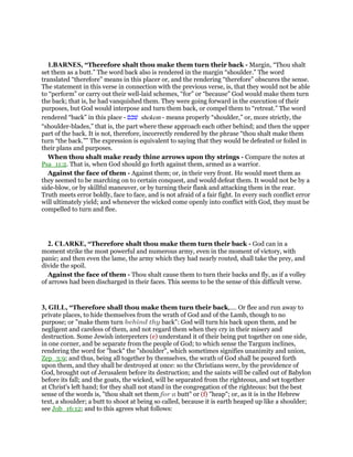 1.BARNES, “Therefore shalt thou make them turn their back - Margin, “Thou shalt
set them as a butt.” The word back also is rendered in the margin “shoulder.” The word
translated “therefore” means in this placer or, and the rendering “therefore” obscures the sense.
The statement in this verse in connection with the previous verse, is, that they would not be able
to “perform” or carry out their well-laid schemes, “for” or “because” God would make them turn
the back; that is, he had vanquished them. They were going forward in the execution of their
purposes, but God would interpose and turn them back, or compel them to “retreat.” The word
rendered “back” in this place - ‫שׁכם‬ shekem - means properly “shoulder,” or, more strictly, the
“shoulder-blades,” that is, the part where these approach each other behind; and then the upper
part of the back. It is not, therefore, incorrectly rendered by the phrase “thou shalt make them
turn “the back.”” The expression is equivalent to saying that they would be defeated or foiled in
their plans and purposes.
When thou shalt make ready thine arrows upon thy strings - Compare the notes at
Psa_11:2. That is, when God should go forth against them, armed as a warrior.
Against the face of them - Against them; or, in their very front. He would meet them as
they seemed to be marching on to certain conquest, and would defeat them. It would not be by a
side-blow, or by skillful maneuver, or by turning their flank and attacking them in the rear.
Truth meets error boldly, face to face, and is not afraid of a fair fight. In every such conflict error
will ultimately yield; and whenever the wicked come openly into conflict with God, they must be
compelled to turn and flee.
2. CLARKE, “Therefore shalt thou make them turn their back - God can in a
moment strike the most powerful and numerous army, even in the moment of victory, with
panic; and then even the lame, the army which they had nearly routed, shall take the prey, and
divide the spoil.
Against the face of them - Thou shalt cause them to turn their backs and fly, as if a volley
of arrows had been discharged in their faces. This seems to be the sense of this difficult verse.
3, GILL, “Therefore shall thou make them turn their back,.... Or flee and run away to
private places, to hide themselves from the wrath of God and of the Lamb, though to no
purpose; or "make them turn behind thy back": God will turn his back upon them, and be
negligent and careless of them, and not regard them when they cry in their misery and
destruction. Some Jewish interpreters (e) understand it of their being put together on one side,
in one corner, and be separate from the people of God; to which sense the Targum inclines,
rendering the word for "back" the "shoulder", which sometimes signifies unanimity and union,
Zep_3:9; and thus, being all together by themselves, the wrath of God shall be poured forth
upon them, and they shall be destroyed at once: so the Christians were, by the providence of
God, brought out of Jerusalem before its destruction; and the saints will be called out of Babylon
before its fall; and the goats, the wicked, will be separated from the righteous, and set together
at Christ's left hand; for they shall not stand in the congregation of the righteous: but the best
sense of the words is, "thou shalt set them for a butt" or (f) "heap"; or, as it is in the Hebrew
text, a shoulder; a butt to shoot at being so called, because it is earth heaped up like a shoulder;
see Job_16:12; and to this agrees what follows:
 