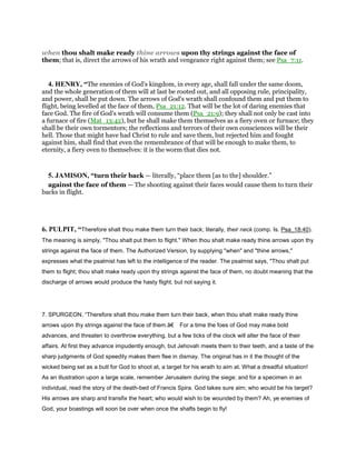 when thou shalt make ready thine arrows upon thy strings against the face of
them; that is, direct the arrows of his wrath and vengeance right against them; see Psa_7:11.
4. HENRY, “The enemies of God's kingdom, in every age, shall fall under the same doom,
and the whole generation of them will at last be rooted out, and all opposing rule, principality,
and power, shall be put down. The arrows of God's wrath shall confound them and put them to
flight, being levelled at the face of them, Psa_21:12. That will be the lot of daring enemies that
face God. The fire of God's wrath will consume them (Psa_21:9); they shall not only be cast into
a furnace of fire (Mat_13:42), but he shall make them themselves as a fiery oven or furnace; they
shall be their own tormentors; the reflections and terrors of their own consciences will be their
hell. Those that might have had Christ to rule and save them, but rejected him and fought
against him, shall find that even the remembrance of that will be enough to make them, to
eternity, a fiery oven to themselves: it is the worm that dies not.
5. JAMISON, “turn their back — literally, “place them [as to the] shoulder.”
against the face of them — The shooting against their faces would cause them to turn their
backs in flight.
6. PULPIT, “Therefore shalt thou make them turn their back; literally, their neck (comp. Is. Psa_18:40).
The meaning is simply, "Thou shalt put them to flight." When thou shalt make ready thine arrows upon thy
strings against the face of them. The Authorized Version, by supplying "when" and "thine arrows,"
expresses what the psalmist has left to the intelligence of the reader. The psalmist says, "Thou shalt put
them to flight; thou shalt make ready upon thy strings against the face of them, no doubt meaning that the
discharge of arrows would produce the hasty flight, but not saying it.
7. SPURGEON, “Therefore shalt thou make them turn their back, when thou shalt make ready thine
arrows upon thy strings against the face of them.â€ For a time the foes of God may make bold
advances, and threaten to overthrow everything, but a few ticks of the clock will alter the face of their
affairs. At first they advance impudently enough, but Jehovah meets them to their teeth, and a taste of the
sharp judgments of God speedily makes them flee in dismay. The original has in it the thought of the
wicked being set as a butt for God to shoot at, a target for his wrath to aim at. What a dreadful situation!
As an illustration upon a large scale, remember Jerusalem during the siege; and for a specimen in an
individual, read the story of the death-bed of Francis Spira. God takes sure aim; who would be his target?
His arrows are sharp and transfix the heart; who would wish to be wounded by them? Ah, ye enemies of
God, your boastings will soon be over when once the shafts begin to fly!
 