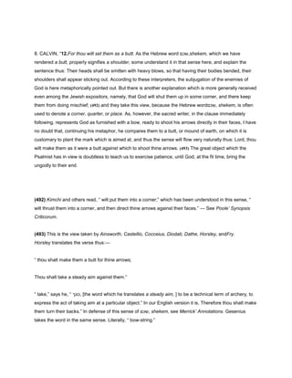 8. CALVIN, “12.For thou wilt set them as a butt. As the Hebrew word ‫,שכם‬shekem, which we have
rendered a butt, properly signifies a shoulder, some understand it in that sense here, and explain the
sentence thus: Their heads shall be smitten with heavy blows, so that having their bodies bended, their
shoulders shall appear sticking out. According to these interpreters, the subjugation of the enemies of
God is here metaphorically pointed out. But there is another explanation which is more generally received
even among the Jewish expositors, namely, that God will shut them up in some corner, and there keep
them from doing mischief; (492) and they take this view, because the Hebrew word‫,שכם‬ shekem, is often
used to denote a corner, quarter, or place. As, however, the sacred writer, in the clause immediately
following, represents God as furnished with a bow, ready to shoot his arrows directly in their faces, I have
no doubt that, continuing his metaphor, he compares them to a butt, or mound of earth, on which it is
customary to plant the mark which is aimed at, and thus the sense will flow very naturally thus: Lord, thou
wilt make them as it were a butt against which to shoot thine arrows. (493) The great object which the
Psalmist has in view is doubtless to teach us to exercise patience, until God, at the fit time, bring the
ungodly to their end.
(492) Kimchi and others read, “ wilt put them into a corner;” which has been understood in this sense, “
wilt thrust them into a corner, and then direct thine arrows against their faces.” — See Poole’ Synopsis
Criticorum.
(493) This is the view taken by Ainsworth, Castellio, Cocceius, Diodati, Dathe, Horsley, andFry.
Horsley translates the verse thus:—
“ thou shalt make them a butt for thine arrows;
Thou shalt take a steady aim against them.”
“ take,” says he, “ ‫,כונך‬ [the word which he translates a steady aim, ] to be a technical term of archery, to
express the act of taking aim at a particular object.” In our English version it is, Therefore thou shalt make
them turn their backs.” In defense of this sense of ‫,שכם‬ shekem, see Merrick’ Annotations. Gesenius
takes the word in the same sense. Literally, “ bow-string.”
 