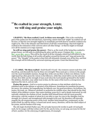 13
Be exalted in your strength, LORD;
we will sing and praise your might.
1.BARNES, “Be thou exalted, Lord, in thine own strength - This is the concluding
part of the psalm (see the introduction), expressing a desire that God “might” be exalted over all
his foes; or that his own strength might he so manifestly put forth that he would be exalted as he
ought to be. This is the ultimate and chief desire of all holy created beings, that God might be
exalted in the estimation of the universe above all other beings - or that he might so triumph
over all his enemies as to reign supreme.
So will we sing and praise thy power - That is, as the result of thy being thus exalted to
proper honor, we will unite in celebrating thy glory and thy power. Compare Rev_7:10-12;
Rev_12:10; Rev_19:1-3. This will be the result of all the triumphs which God will achieve in the
world, that the holy beings of all worlds will gather around his throne and “sing and praise his
power.” The “thought” in the psalm is that God will ultimately triumph over all his foes, and that
this triumph will be followed by universal rejoicing and praise. Come that blessed day!
2. CLARKE, “Be thou exalted - Exalt thyself. O Lord - thy creatures cannot exalt thee. Lift
thyself up, and discomfit thy foes by thine own strength! Thou canst give a victory to thy people
over the most formidable enemies, though they strike not one blow in their own defense. God’s
right hand has often given the victory to his followers, while they stood still to see the salvation
of God. How little can the strength of man avail when the Lord raiseth up himself to the battle!
His children, therefore, may safely trust in him, for the name of the Lord is a strong tower; the
righteous flee into it, and are safe.
Praise thy power - God is to receive praise in reference to that attribute which he has
exhibited most in the defense or salvation of his followers. Sometimes he manifests his power,
his mercy, his wisdom, his longsuffering, his fatherly care, his good providence, his holiness, his
justice, his truth, etc. Whatever attribute or perfection he exhibits most, that should be the chief
subject of his children’s praise. One wants teaching, prays for it, and is deeply instructed: he will
naturally celebrate the wisdom of God. Another feels himself beset with the most powerful
adversaries, with the weakest of whom he is not able to cope: he cries to the Almighty God for
strength; he is heard, and strengthened with strength in his soul. He therefore will naturally
magnify the all-conquering power of the Lord. Another feels himself lost, condemned, on the
brink of hell; he calls for mercy, is heard and saved: mercy, therefore, will be the chief subject of
his praise, and the burden of his song.
The old Anglo-Scottish Psalter says, We sal make knowen thi wordes in gude wil and gude
werk, for he synges well that wirkes well. For thi, sais he twise, we sal syng; ane tyme for the luf
of hert; another, for the schewyng of ryghtwisness, til ensampil.
 