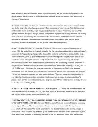 when a monarch' s life is threatened, either through sickness or war, the burden is very heavy on the
people' s heart. The first cause of anxiety was felt in Hezekiah' s time; the second, often and notably in
the days of Jehoshaphat.
II. THE TROUBLE LED TO PRAYER. We gather from the contents of the psalm that the specific prayer
was for the king' s life, either by way of recovery from sickness or of victory in war. Note: Whatever is a
burden on the hearts of God' s people may be laid before God in prayer. Prayer may and should be
specific; and even though our thought, desires, and petitions in prayer may be very defective, still we may
tell to God all we feel, knowing that we shall never be misunderstood, and that the answer will come
according to the Father' s infinite wisdom, and not according to our defects; yea, our God will do
abundantly for us above all that we can ask or think. Hence we have to note—
III. THE PRAYER BROUGHT AN ANSWER. The trust of the praying ones was not disappointed (cf.
verses 2-7). The jubilant tone of the words indicates that the prayer had not been barely, but overflowingly
answered. God' s good things had gone far ahead of the petitions, and had even anticipated the king' s
wishes and wants (verse 3). "Life" had been asked; and God had granted "length of days for ever and
ever." This cannot refer to the personal earthly life of any human king; the meaning is that in the
deliverance vouchsafed there had been a new confirmation of that "everlasting covenant, ordered in all
things and sure," wherein God had promised to establish David' s throne for ever(Psa_61:6; Psa_132:11-
14). Dr. Moll says, £
"I find here the strongest expression of the assurance of faith in the personal
continuance of the life of those who hold fast to the covenant of grace in living communion with Jehovah."
Yea, the old Abrahamic covenant has been again confirmed. "Thou hast made him to be blessings for
ever". So that this deliverance thus celebrated in Hebrew song is at once a development of God' s
gracious plan, and the answer to a king' s and a people' s prayer! "Thou settest a crown of pure gold upon
his head" (verse 3; cf 2Sa_12:30).
IV. NEW ANSWERS TO PRAYER INSPIRED NEW HOPE (Verse 7.) "Through the loving-kindness of the
Most High he shall not be moved" (cf. Psa_23:6; Psa_63:7). He who proves himself to be our Refuge to-
day, thereby proves himself our Refuge for every day.
V. THE PROVIDENTIAL INTERPOSITIONS IN ANSWER TO PRAYER AFFORDED NEW ILLUSTRATIO
NS OF GOD' S WORKS AND WAYS. (Verses 8-13.) God is what he is. He remains "the same, yesterday,
and to-day, and for ever." But he cannot seem the same to his enemies as to his friends; the same
events which fulfil the hopes of his friends are the terror and dread of his foes. This general principle is
always true: it must be (verse 10); and side by side with the Divine provision for the continuance of good,
there is the Divine provision for shortening the entail of evil. But we are not bound in our devotions to
 