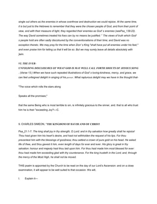 single out others as the enemies in whose overthrow and destruction we could rejoice. At the same time,
it is but just to the Hebrews to remember that they were the chosen people of God, and from their point of
view, and with their measure of light, they regarded their enemies as God' s enemies (seePsa_139:22).
The way David sometimes treated his foes can by no means be justified. £
The views of truth which God'
s people hold are often sadly discoloured by the conventionalisms of their time; and David was no
exception thereto. We may pray for the time when Zion' s King "shall have put all enemies under his feet,"
and even praise him for telling us that it will be so. But we may surely leave all details absolutely with
]aim.
VI. THE EVER-
UNFOLDING DISCLOSURES OF WHAT GOD IS MAY WELL CALL FORTH SHOUTS OF JOYOUS SONG
. (Verse 13.) When we have such repeated illustrations of God' s loving-kindness, mercy, and grace, we
can feel unfeigned delight in singing of his power. What rapturous delight may we have in the thought that-
"The voice which rolls the stars along
Speaks all the promises;"
that the same Being who is most terrible to sin, is infinitely gracious to the sinner, and. that to all who trust
him he is their "exceeding Joy"!—C.
9. CHARLES SIMEON, “THE KINGDOM OF DAVID AND OF CHRIST
Psa_21:1-7. The king shall joy in thy strength, O Lord; and in thy salvation how greatly shall he rejoice!
Thou hast given him his heart’s desire, and hast not withholden the request of his lips. For thou
preventest him with the blessings of goodness; thou settest a crown of pure gold on his head. He asked
life of thee, and thou gavest it him, even length of days for ever and ever. His glory is great in thy
salvation: honour and majesty hast thou laid upon him. For thou hast made him most blessed for ever:
thou hast made him exceeding glad with thy countenance. For the king trusteth in the Lord; and, through
the mercy of the Most High, he shall not be moved.
THIS psalm is appointed by the Church to be read on the day of our Lord’s Ascension: and on a close
examination, it will appear to be well suited to that occasion. We will,
I. Explain it—
 