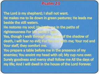 Psalm 23 The Lord is my shepherd; I shall not want. He makes me to lie down in green pastures; He leads me beside the still waters. He restores my soul; He leads me in the paths of righteousness For His name's sake. Yea, though I walk through the valley of the shadow of death, I will fear no evil; For You are with me; Your rod and Your staff, they comfort me. You prepare a table before me in the presence of my enemies; You anoint my head with oil; My cup runs over. Surely goodness and mercy shall follow me All the days of my life; And I will dwell in the house of the Lord Forever.  