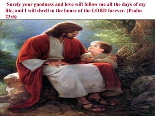   Surely your goodness and love will follow me all the days of my life, and I will dwell in the house of the LORD forever. (Psalm 23:6) 