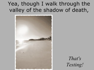Yea, though I walk through the valley of the shadow of death, That's Testing! 