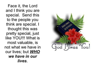 Face it, the Lord and I think you are special.  Send this to the people you think are special. I thought this was pretty special, just like YOU!!! What is most valuable, is not what we have in our lives; but  WHO  we have in our lives . 
