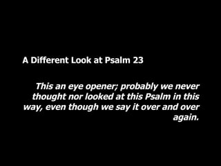 A Different Look at Psalm 23 This an eye opener; probably we never thought nor looked at this Psalm in this way, even though we say it over and over again. 