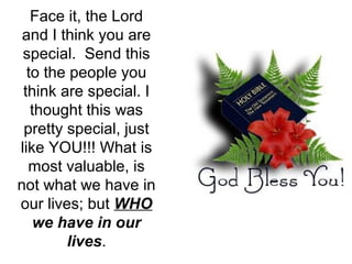 Face it, the Lord
and I think you are
special. Send this
to the people you
think are special. I
thought this was
pretty special, just
like YOU!!! What is
most valuable, is
not what we have in
our lives; but WHO
we have in our
lives.

 