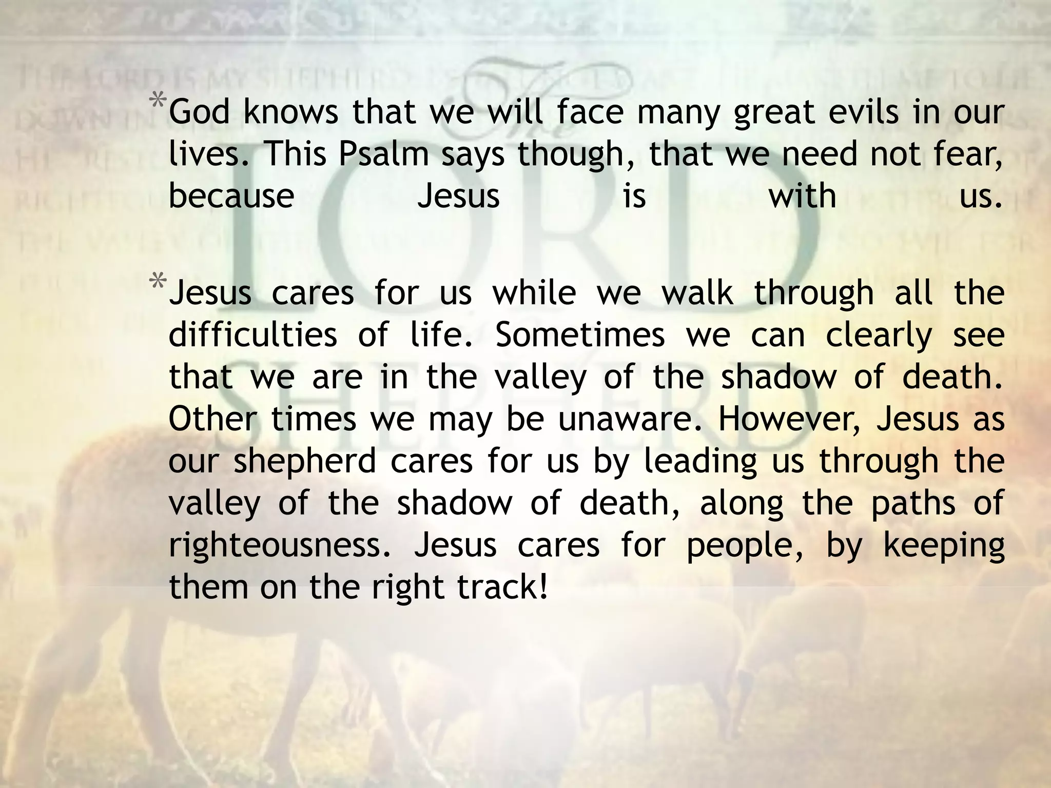*God knows that we will face many great evils in our
lives. This Psalm says though, that we need not fear,
because Jesus is with us.
*Jesus cares for us while we walk through all the
difficulties of life. Sometimes we can clearly see
that we are in the valley of the shadow of death.
Other times we may be unaware. However, Jesus as
our shepherd cares for us by leading us through the
valley of the shadow of death, along the paths of
righteousness. Jesus cares for people, by keeping
them on the right track!
 