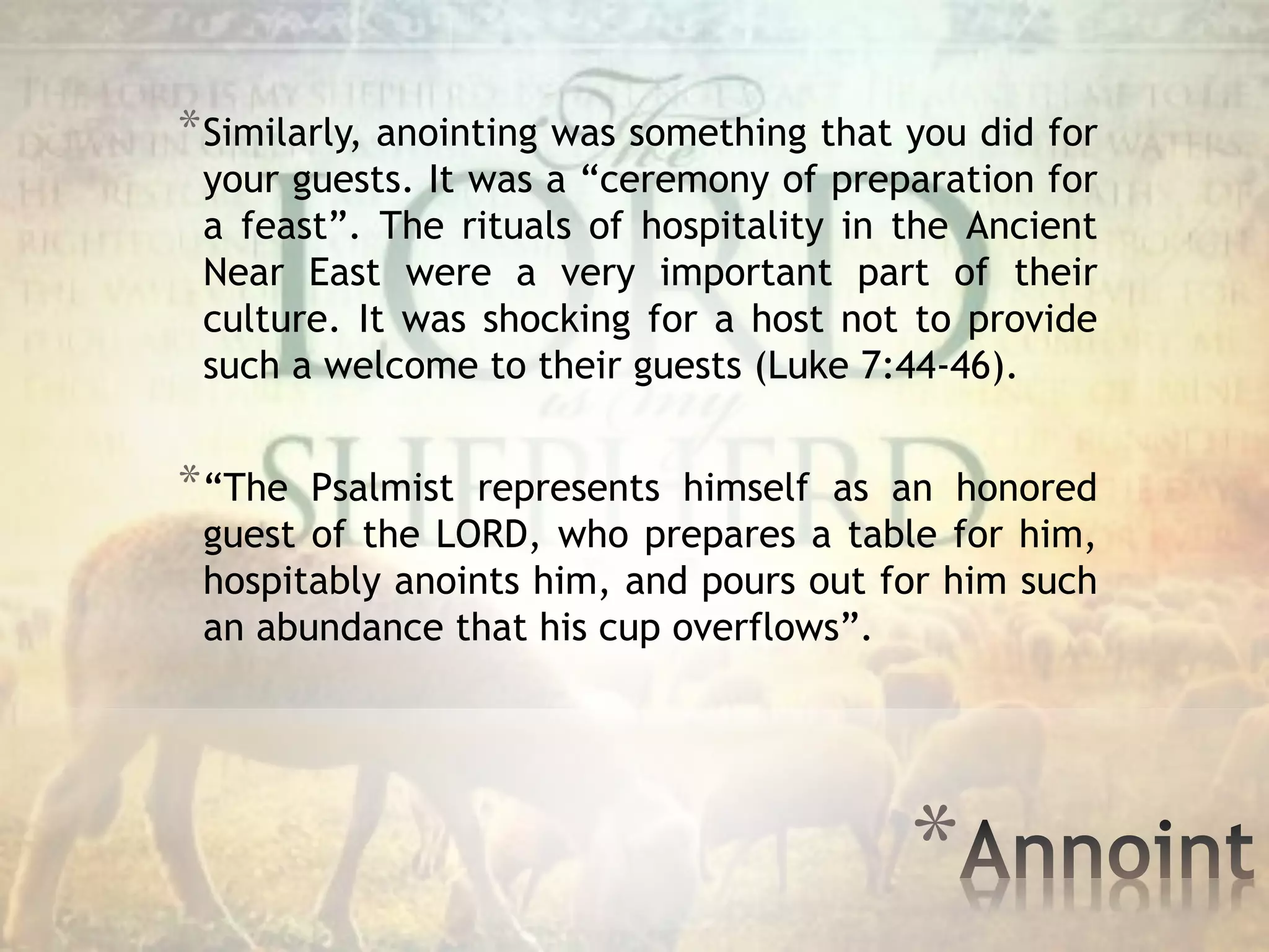 *
*Similarly, anointing was something that you did for
your guests. It was a “ceremony of preparation for
a feast”. The rituals of hospitality in the Ancient
Near East were a very important part of their
culture. It was shocking for a host not to provide
such a welcome to their guests (Luke 7:44-46).
*“The Psalmist represents himself as an honored
guest of the LORD, who prepares a table for him,
hospitably anoints him, and pours out for him such
an abundance that his cup overflows”.
 