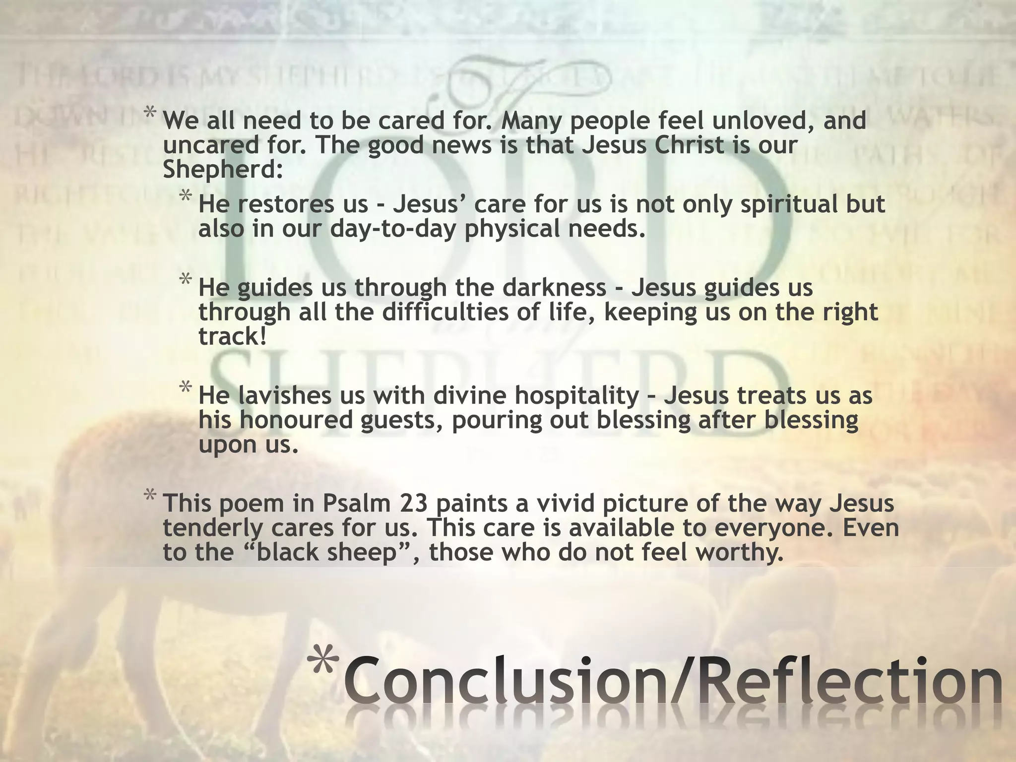 *
*We all need to be cared for. Many people feel unloved, and
uncared for. The good news is that Jesus Christ is our
Shepherd:
*He restores us - Jesus’ care for us is not only spiritual but
also in our day-to-day physical needs.
*He guides us through the darkness - Jesus guides us
through all the difficulties of life, keeping us on the right
track!
*He lavishes us with divine hospitality – Jesus treats us as
his honoured guests, pouring out blessing after blessing
upon us.
*This poem in Psalm 23 paints a vivid picture of the way Jesus
tenderly cares for us. This care is available to everyone. Even
to the “black sheep”, those who do not feel worthy.
 