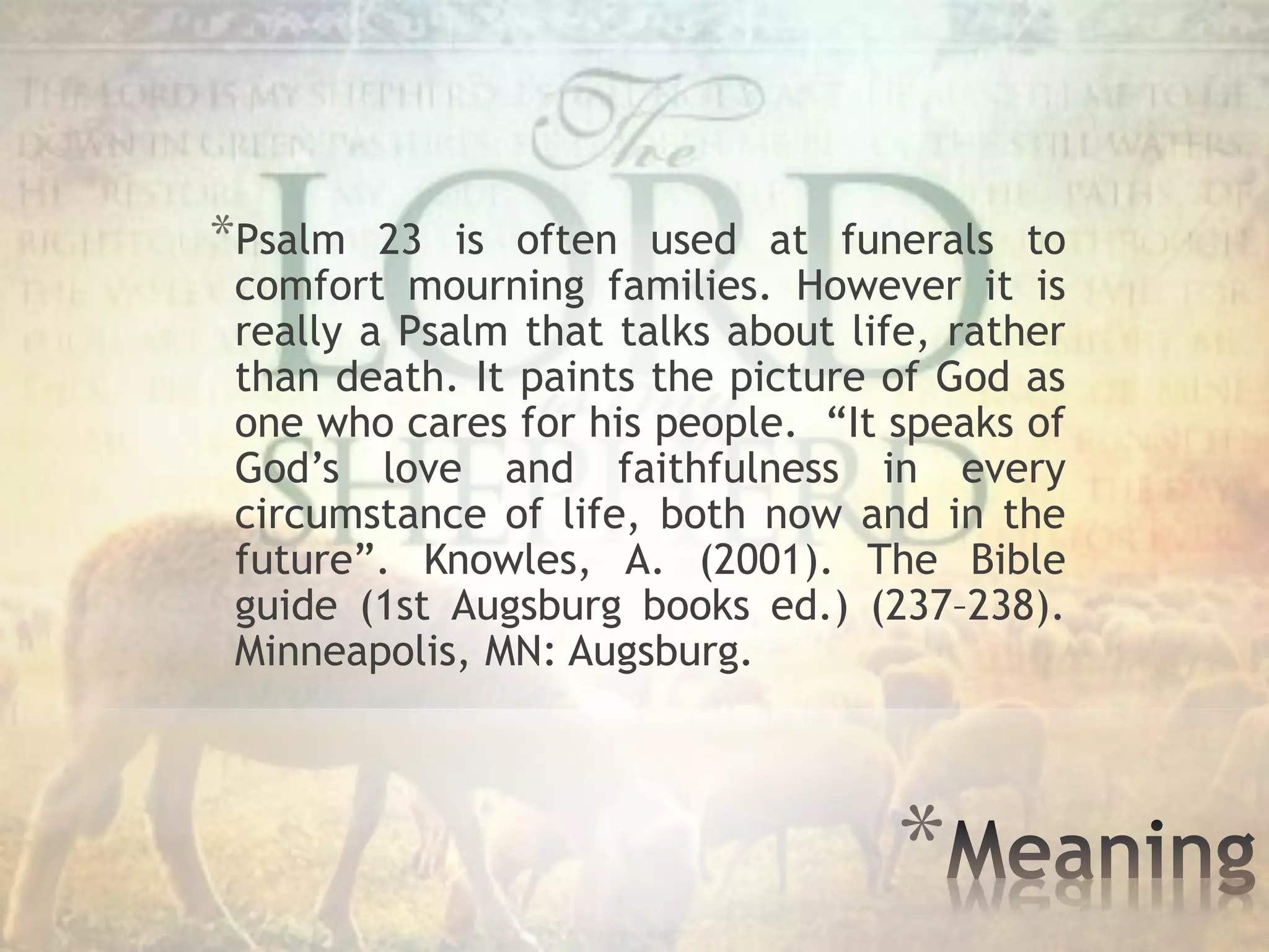 *
*Psalm 23 is often used at funerals to
comfort mourning families. However it is
really a Psalm that talks about life, rather
than death. It paints the picture of God as
one who cares for his people. “It speaks of
God’s love and faithfulness in every
circumstance of life, both now and in the
future”. Knowles, A. (2001). The Bible
guide (1st Augsburg books ed.) (237–238).
Minneapolis, MN: Augsburg.
 