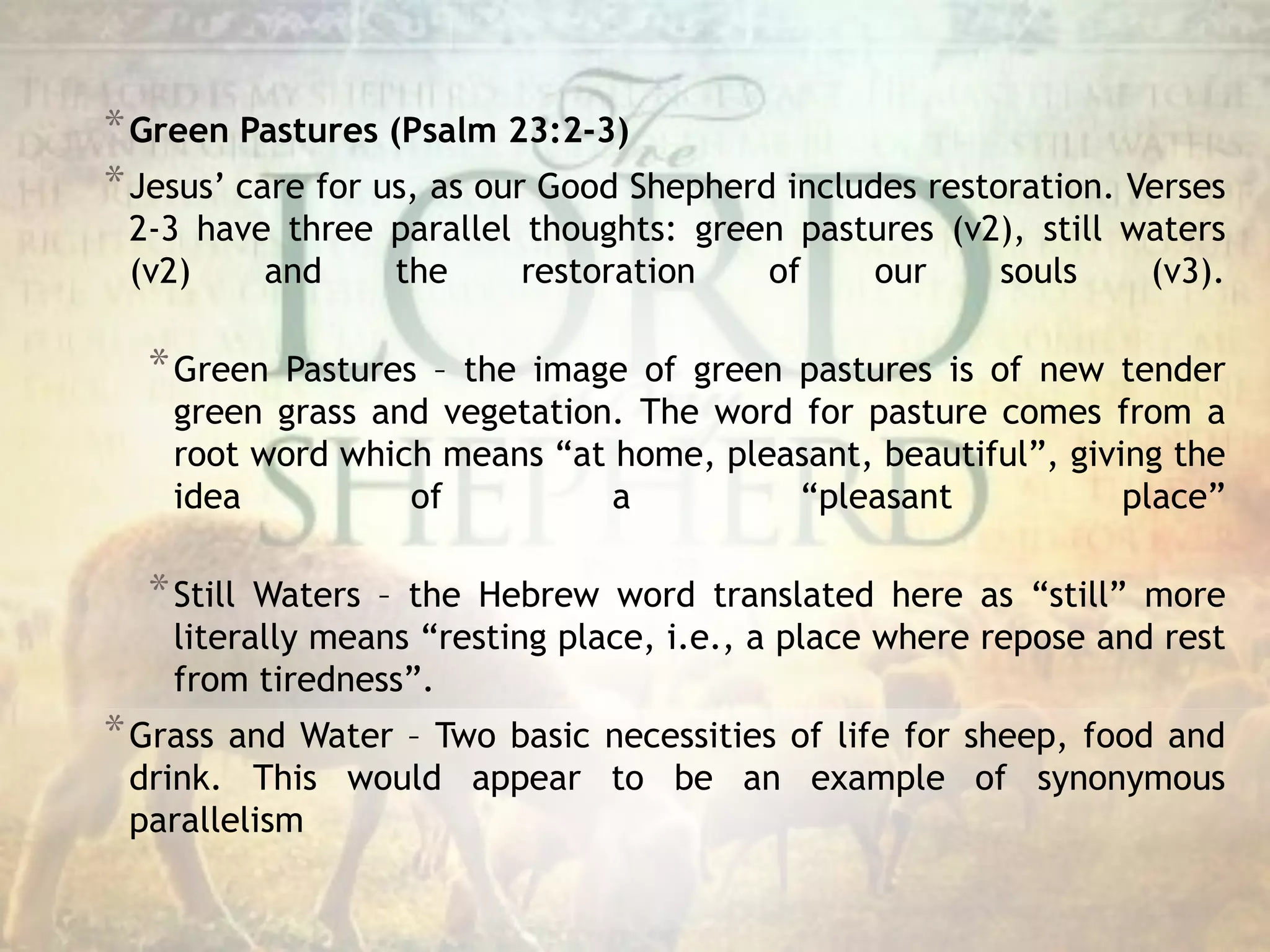*Green Pastures (Psalm 23:2-3)
*Jesus’ care for us, as our Good Shepherd includes restoration. Verses
2-3 have three parallel thoughts: green pastures (v2), still waters
(v2) and the restoration of our souls (v3).
*Green Pastures – the image of green pastures is of new tender
green grass and vegetation. The word for pasture comes from a
root word which means “at home, pleasant, beautiful”, giving the
idea of a “pleasant place”
*Still Waters – the Hebrew word translated here as “still” more
literally means “resting place, i.e., a place where repose and rest
from tiredness”.
*Grass and Water – Two basic necessities of life for sheep, food and
drink. This would appear to be an example of synonymous
parallelism
 