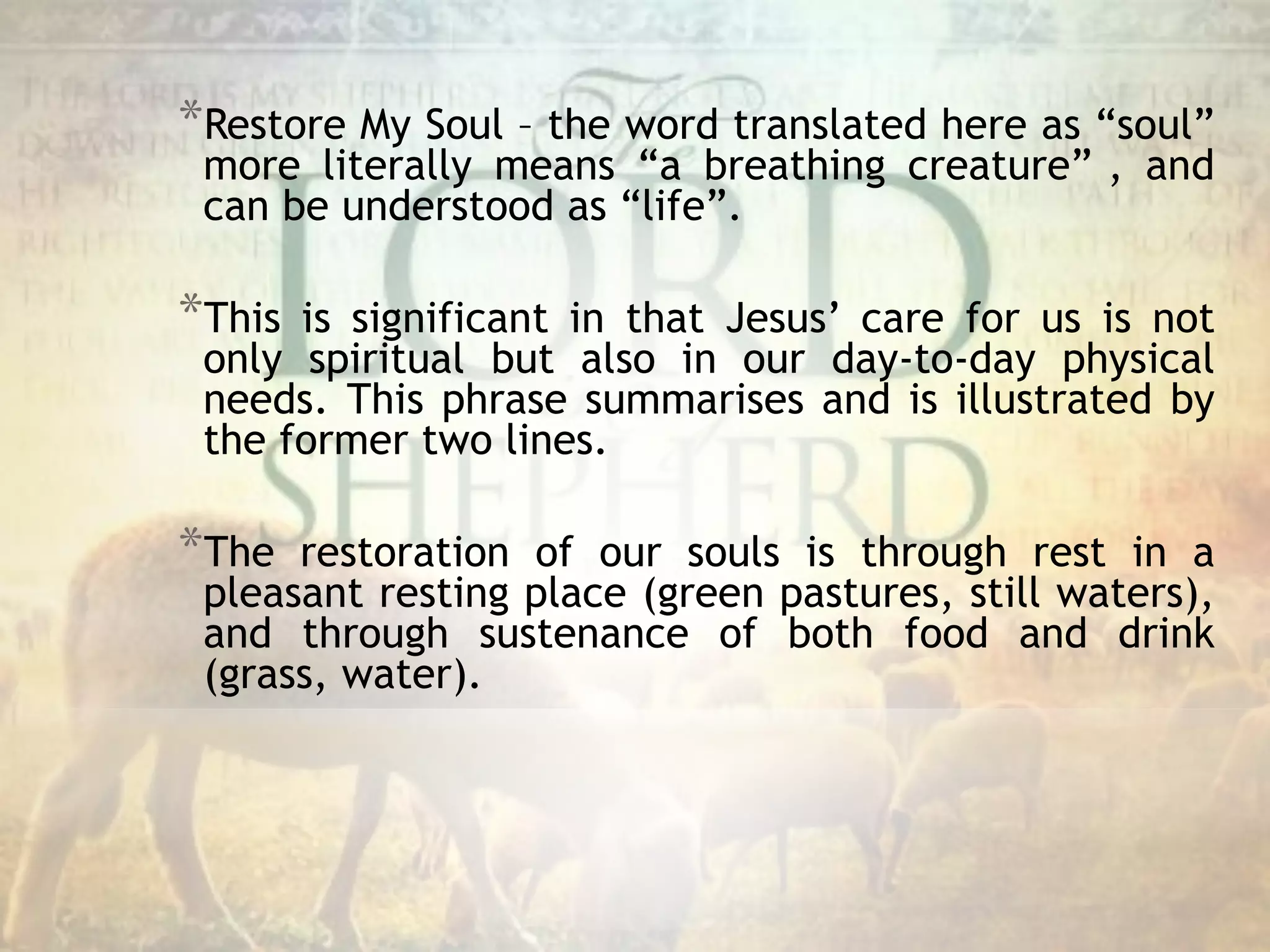 *Restore My Soul – the word translated here as “soul”
more literally means “a breathing creature” , and
can be understood as “life”.
*This is significant in that Jesus’ care for us is not
only spiritual but also in our day-to-day physical
needs. This phrase summarises and is illustrated by
the former two lines.
*The restoration of our souls is through rest in a
pleasant resting place (green pastures, still waters),
and through sustenance of both food and drink
(grass, water).
 