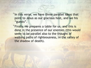 *In this verse, we have three parallel ideas that
point to Jesus as our gracious host, and we his
“guests”.
*Firstly, He prepares a table for us, and this is
done in the presence of our enemies (this would
seem to be parallel also to the thought of
walking paths of righteousness, in the valley of
the shadow of death).
 
