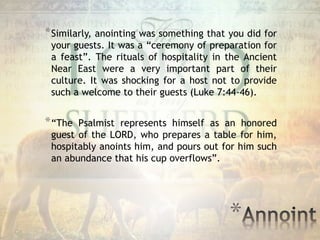 *
*Similarly, anointing was something that you did for
your guests. It was a “ceremony of preparation for
a feast”. The rituals of hospitality in the Ancient
Near East were a very important part of their
culture. It was shocking for a host not to provide
such a welcome to their guests (Luke 7:44-46).
*“The Psalmist represents himself as an honored
guest of the LORD, who prepares a table for him,
hospitably anoints him, and pours out for him such
an abundance that his cup overflows”.
 